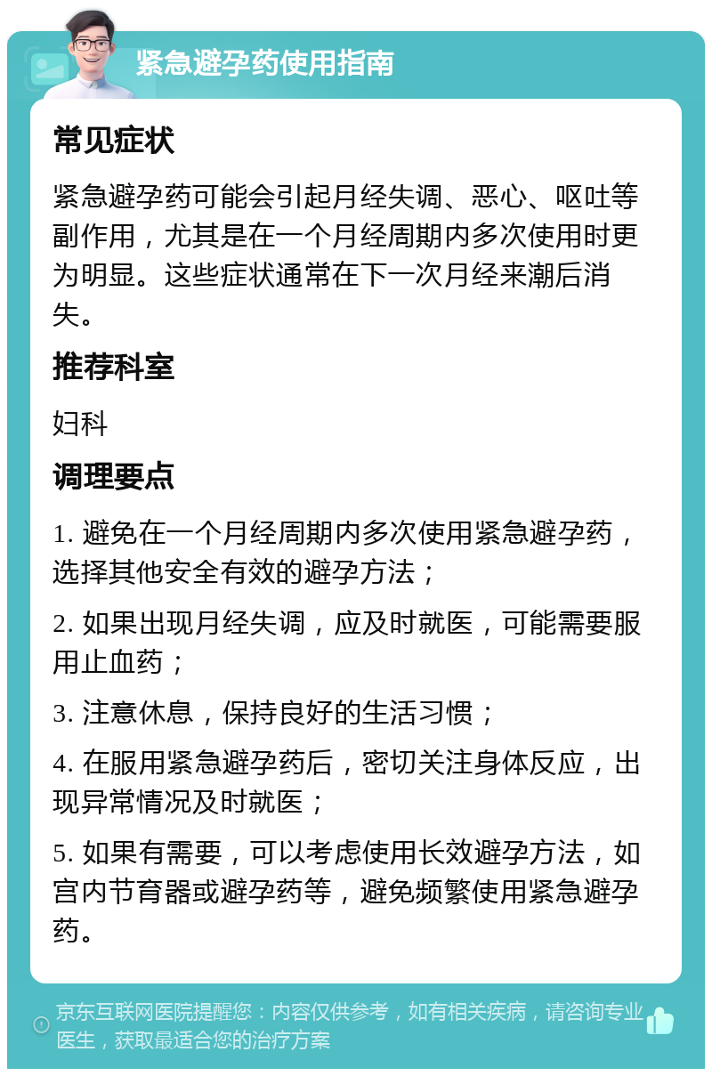 紧急避孕药使用指南 常见症状 紧急避孕药可能会引起月经失调、恶心、呕吐等副作用，尤其是在一个月经周期内多次使用时更为明显。这些症状通常在下一次月经来潮后消失。 推荐科室 妇科 调理要点 1. 避免在一个月经周期内多次使用紧急避孕药，选择其他安全有效的避孕方法； 2. 如果出现月经失调，应及时就医，可能需要服用止血药； 3. 注意休息，保持良好的生活习惯； 4. 在服用紧急避孕药后，密切关注身体反应，出现异常情况及时就医； 5. 如果有需要，可以考虑使用长效避孕方法，如宫内节育器或避孕药等，避免频繁使用紧急避孕药。