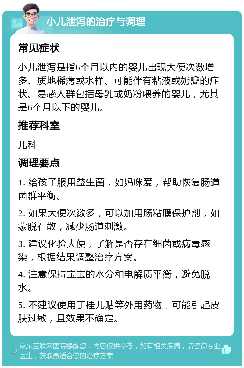 小儿泄泻的治疗与调理 常见症状 小儿泄泻是指6个月以内的婴儿出现大便次数增多、质地稀薄或水样、可能伴有粘液或奶瓣的症状。易感人群包括母乳或奶粉喂养的婴儿，尤其是6个月以下的婴儿。 推荐科室 儿科 调理要点 1. 给孩子服用益生菌，如妈咪爱，帮助恢复肠道菌群平衡。 2. 如果大便次数多，可以加用肠粘膜保护剂，如蒙脱石散，减少肠道刺激。 3. 建议化验大便，了解是否存在细菌或病毒感染，根据结果调整治疗方案。 4. 注意保持宝宝的水分和电解质平衡，避免脱水。 5. 不建议使用丁桂儿贴等外用药物，可能引起皮肤过敏，且效果不确定。