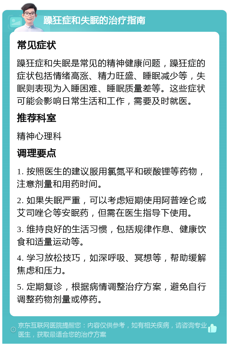 躁狂症和失眠的治疗指南 常见症状 躁狂症和失眠是常见的精神健康问题，躁狂症的症状包括情绪高涨、精力旺盛、睡眠减少等，失眠则表现为入睡困难、睡眠质量差等。这些症状可能会影响日常生活和工作，需要及时就医。 推荐科室 精神心理科 调理要点 1. 按照医生的建议服用氯氮平和碳酸锂等药物，注意剂量和用药时间。 2. 如果失眠严重，可以考虑短期使用阿普唑仑或艾司唑仑等安眠药，但需在医生指导下使用。 3. 维持良好的生活习惯，包括规律作息、健康饮食和适量运动等。 4. 学习放松技巧，如深呼吸、冥想等，帮助缓解焦虑和压力。 5. 定期复诊，根据病情调整治疗方案，避免自行调整药物剂量或停药。