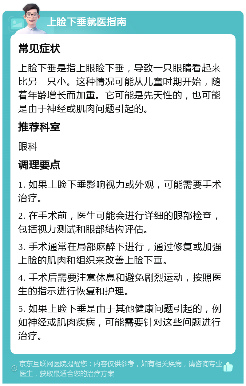 上睑下垂就医指南 常见症状 上睑下垂是指上眼睑下垂，导致一只眼睛看起来比另一只小。这种情况可能从儿童时期开始，随着年龄增长而加重。它可能是先天性的，也可能是由于神经或肌肉问题引起的。 推荐科室 眼科 调理要点 1. 如果上睑下垂影响视力或外观，可能需要手术治疗。 2. 在手术前，医生可能会进行详细的眼部检查，包括视力测试和眼部结构评估。 3. 手术通常在局部麻醉下进行，通过修复或加强上睑的肌肉和组织来改善上睑下垂。 4. 手术后需要注意休息和避免剧烈运动，按照医生的指示进行恢复和护理。 5. 如果上睑下垂是由于其他健康问题引起的，例如神经或肌肉疾病，可能需要针对这些问题进行治疗。