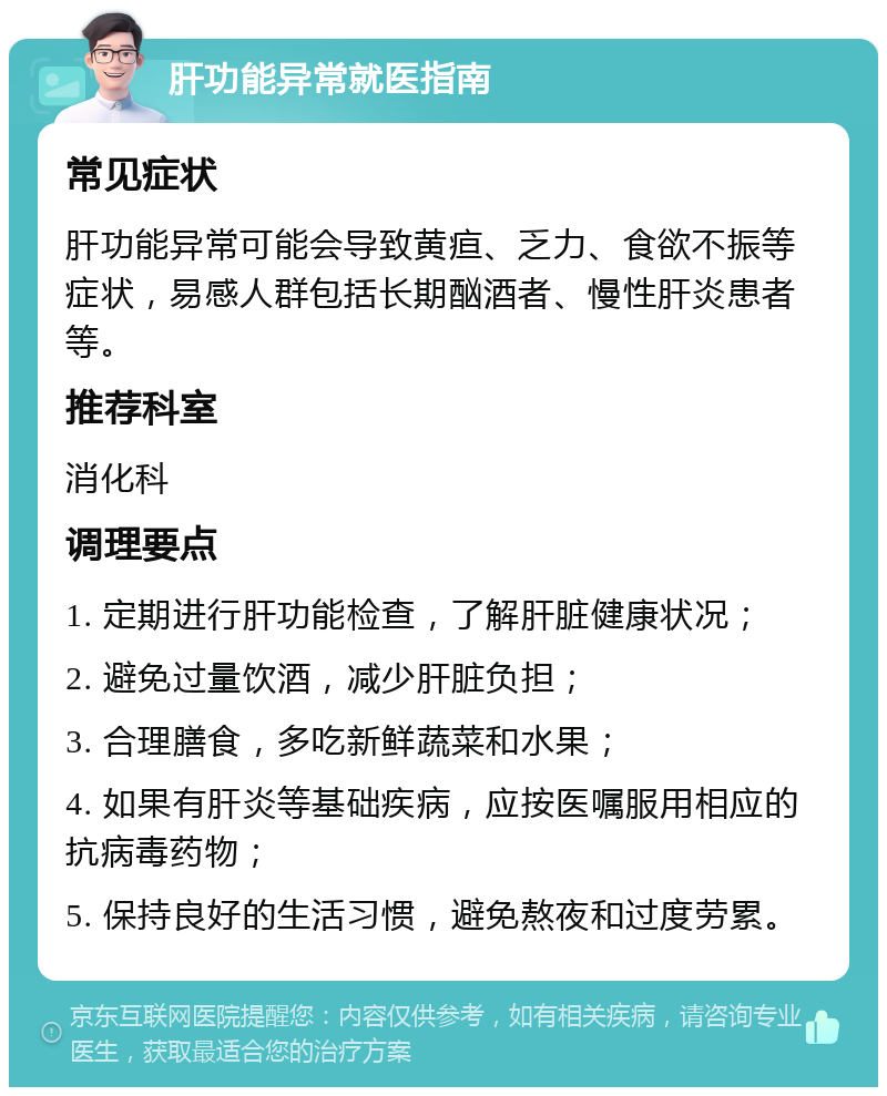 肝功能异常就医指南 常见症状 肝功能异常可能会导致黄疸、乏力、食欲不振等症状，易感人群包括长期酗酒者、慢性肝炎患者等。 推荐科室 消化科 调理要点 1. 定期进行肝功能检查，了解肝脏健康状况； 2. 避免过量饮酒，减少肝脏负担； 3. 合理膳食，多吃新鲜蔬菜和水果； 4. 如果有肝炎等基础疾病，应按医嘱服用相应的抗病毒药物； 5. 保持良好的生活习惯，避免熬夜和过度劳累。