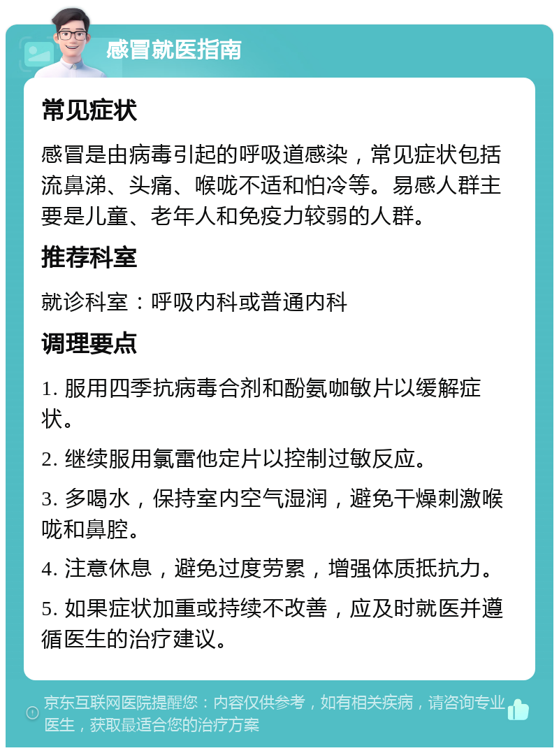 感冒就医指南 常见症状 感冒是由病毒引起的呼吸道感染，常见症状包括流鼻涕、头痛、喉咙不适和怕冷等。易感人群主要是儿童、老年人和免疫力较弱的人群。 推荐科室 就诊科室：呼吸内科或普通内科 调理要点 1. 服用四季抗病毒合剂和酚氨咖敏片以缓解症状。 2. 继续服用氯雷他定片以控制过敏反应。 3. 多喝水，保持室内空气湿润，避免干燥刺激喉咙和鼻腔。 4. 注意休息，避免过度劳累，增强体质抵抗力。 5. 如果症状加重或持续不改善，应及时就医并遵循医生的治疗建议。