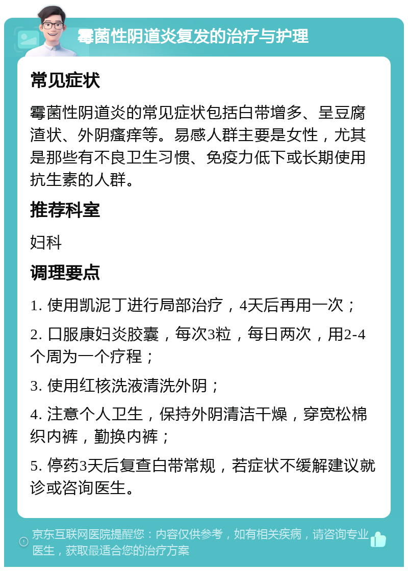 霉菌性阴道炎复发的治疗与护理 常见症状 霉菌性阴道炎的常见症状包括白带增多、呈豆腐渣状、外阴瘙痒等。易感人群主要是女性，尤其是那些有不良卫生习惯、免疫力低下或长期使用抗生素的人群。 推荐科室 妇科 调理要点 1. 使用凯泥丁进行局部治疗，4天后再用一次； 2. 口服康妇炎胶囊，每次3粒，每日两次，用2-4个周为一个疗程； 3. 使用红核洗液清洗外阴； 4. 注意个人卫生，保持外阴清洁干燥，穿宽松棉织内裤，勤换内裤； 5. 停药3天后复查白带常规，若症状不缓解建议就诊或咨询医生。