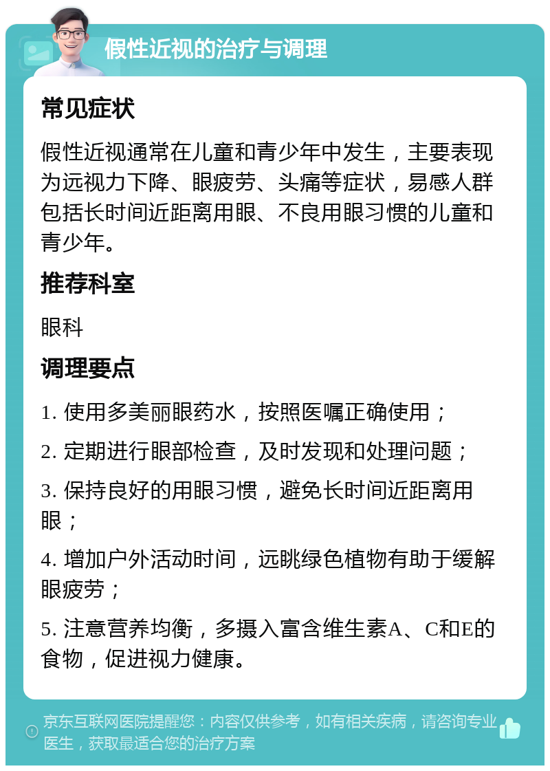 假性近视的治疗与调理 常见症状 假性近视通常在儿童和青少年中发生，主要表现为远视力下降、眼疲劳、头痛等症状，易感人群包括长时间近距离用眼、不良用眼习惯的儿童和青少年。 推荐科室 眼科 调理要点 1. 使用多美丽眼药水，按照医嘱正确使用； 2. 定期进行眼部检查，及时发现和处理问题； 3. 保持良好的用眼习惯，避免长时间近距离用眼； 4. 增加户外活动时间，远眺绿色植物有助于缓解眼疲劳； 5. 注意营养均衡，多摄入富含维生素A、C和E的食物，促进视力健康。