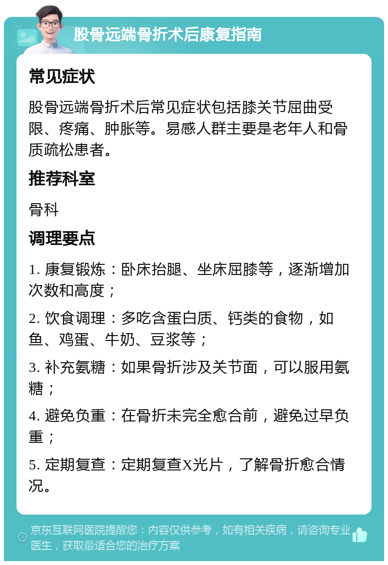 股骨远端骨折术后康复指南 常见症状 股骨远端骨折术后常见症状包括膝关节屈曲受限、疼痛、肿胀等。易感人群主要是老年人和骨质疏松患者。 推荐科室 骨科 调理要点 1. 康复锻炼：卧床抬腿、坐床屈膝等，逐渐增加次数和高度； 2. 饮食调理：多吃含蛋白质、钙类的食物，如鱼、鸡蛋、牛奶、豆浆等； 3. 补充氨糖：如果骨折涉及关节面，可以服用氨糖； 4. 避免负重：在骨折未完全愈合前，避免过早负重； 5. 定期复查：定期复查X光片，了解骨折愈合情况。