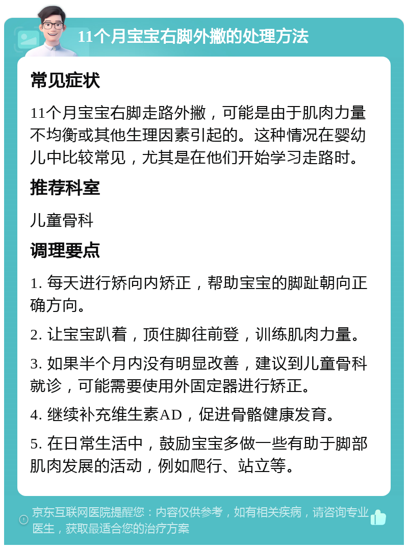 11个月宝宝右脚外撇的处理方法 常见症状 11个月宝宝右脚走路外撇，可能是由于肌肉力量不均衡或其他生理因素引起的。这种情况在婴幼儿中比较常见，尤其是在他们开始学习走路时。 推荐科室 儿童骨科 调理要点 1. 每天进行矫向内矫正，帮助宝宝的脚趾朝向正确方向。 2. 让宝宝趴着，顶住脚往前登，训练肌肉力量。 3. 如果半个月内没有明显改善，建议到儿童骨科就诊，可能需要使用外固定器进行矫正。 4. 继续补充维生素AD，促进骨骼健康发育。 5. 在日常生活中，鼓励宝宝多做一些有助于脚部肌肉发展的活动，例如爬行、站立等。