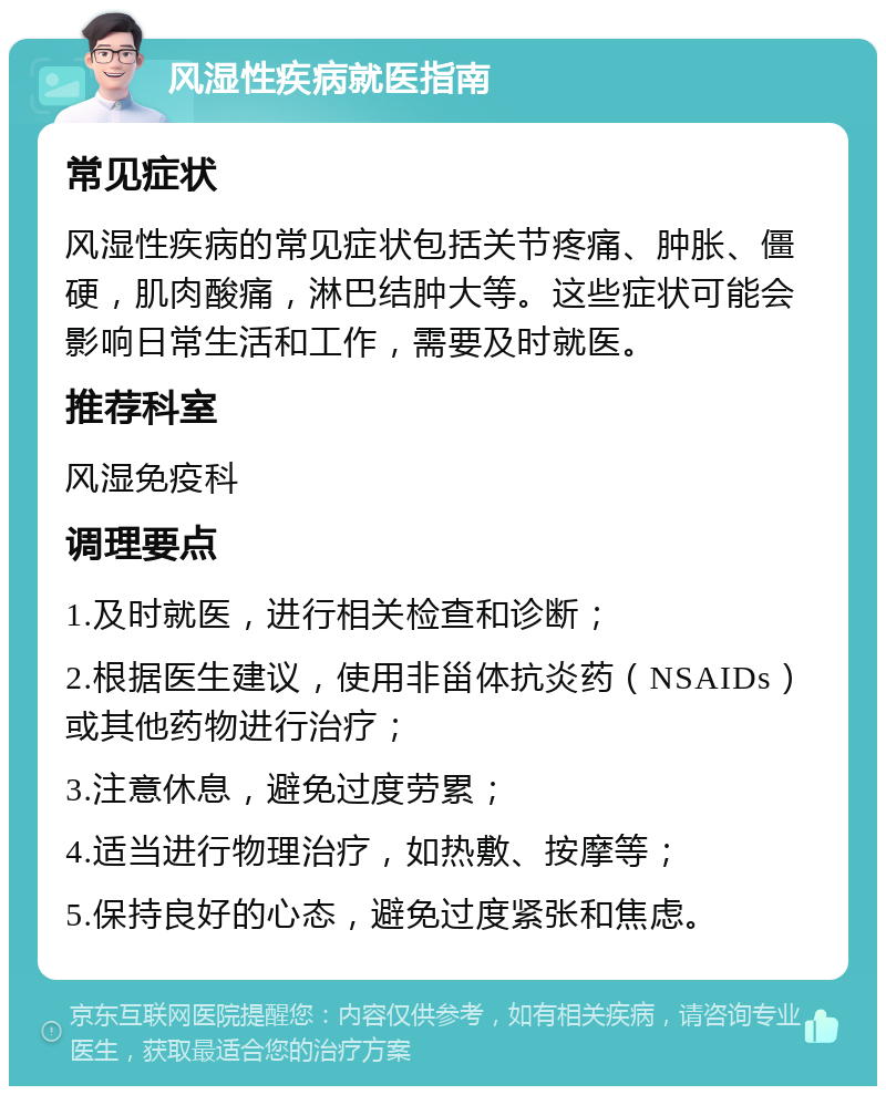 风湿性疾病就医指南 常见症状 风湿性疾病的常见症状包括关节疼痛、肿胀、僵硬，肌肉酸痛，淋巴结肿大等。这些症状可能会影响日常生活和工作，需要及时就医。 推荐科室 风湿免疫科 调理要点 1.及时就医，进行相关检查和诊断； 2.根据医生建议，使用非甾体抗炎药（NSAIDs）或其他药物进行治疗； 3.注意休息，避免过度劳累； 4.适当进行物理治疗，如热敷、按摩等； 5.保持良好的心态，避免过度紧张和焦虑。