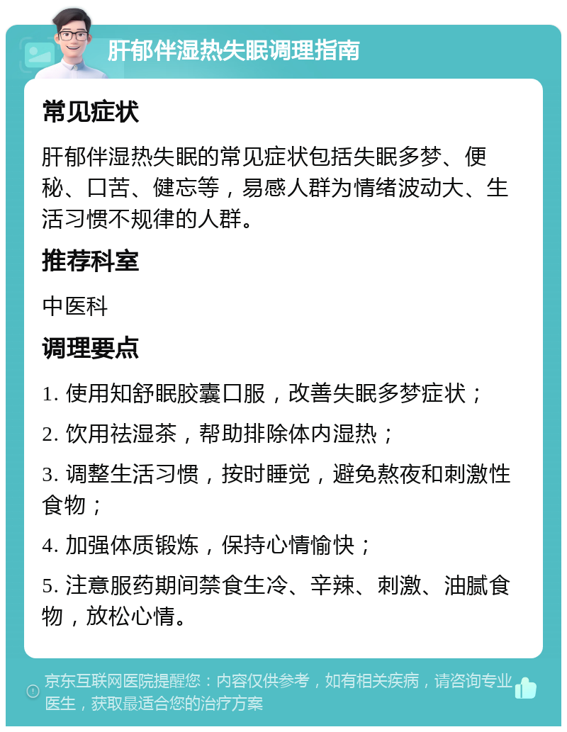 肝郁伴湿热失眠调理指南 常见症状 肝郁伴湿热失眠的常见症状包括失眠多梦、便秘、口苦、健忘等，易感人群为情绪波动大、生活习惯不规律的人群。 推荐科室 中医科 调理要点 1. 使用知舒眠胶囊口服，改善失眠多梦症状； 2. 饮用祛湿茶，帮助排除体内湿热； 3. 调整生活习惯，按时睡觉，避免熬夜和刺激性食物； 4. 加强体质锻炼，保持心情愉快； 5. 注意服药期间禁食生冷、辛辣、刺激、油腻食物，放松心情。