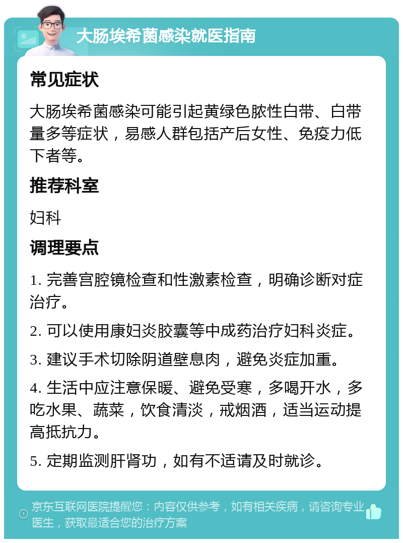 大肠埃希菌感染就医指南 常见症状 大肠埃希菌感染可能引起黄绿色脓性白带、白带量多等症状，易感人群包括产后女性、免疫力低下者等。 推荐科室 妇科 调理要点 1. 完善宫腔镜检查和性激素检查，明确诊断对症治疗。 2. 可以使用康妇炎胶囊等中成药治疗妇科炎症。 3. 建议手术切除阴道壁息肉，避免炎症加重。 4. 生活中应注意保暖、避免受寒，多喝开水，多吃水果、蔬菜，饮食清淡，戒烟酒，适当运动提高抵抗力。 5. 定期监测肝肾功，如有不适请及时就诊。