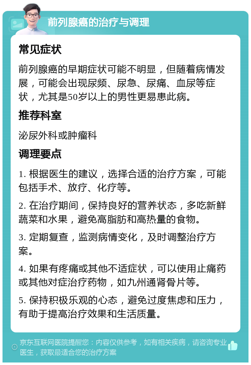 前列腺癌的治疗与调理 常见症状 前列腺癌的早期症状可能不明显，但随着病情发展，可能会出现尿频、尿急、尿痛、血尿等症状，尤其是50岁以上的男性更易患此病。 推荐科室 泌尿外科或肿瘤科 调理要点 1. 根据医生的建议，选择合适的治疗方案，可能包括手术、放疗、化疗等。 2. 在治疗期间，保持良好的营养状态，多吃新鲜蔬菜和水果，避免高脂肪和高热量的食物。 3. 定期复查，监测病情变化，及时调整治疗方案。 4. 如果有疼痛或其他不适症状，可以使用止痛药或其他对症治疗药物，如九州通肾骨片等。 5. 保持积极乐观的心态，避免过度焦虑和压力，有助于提高治疗效果和生活质量。