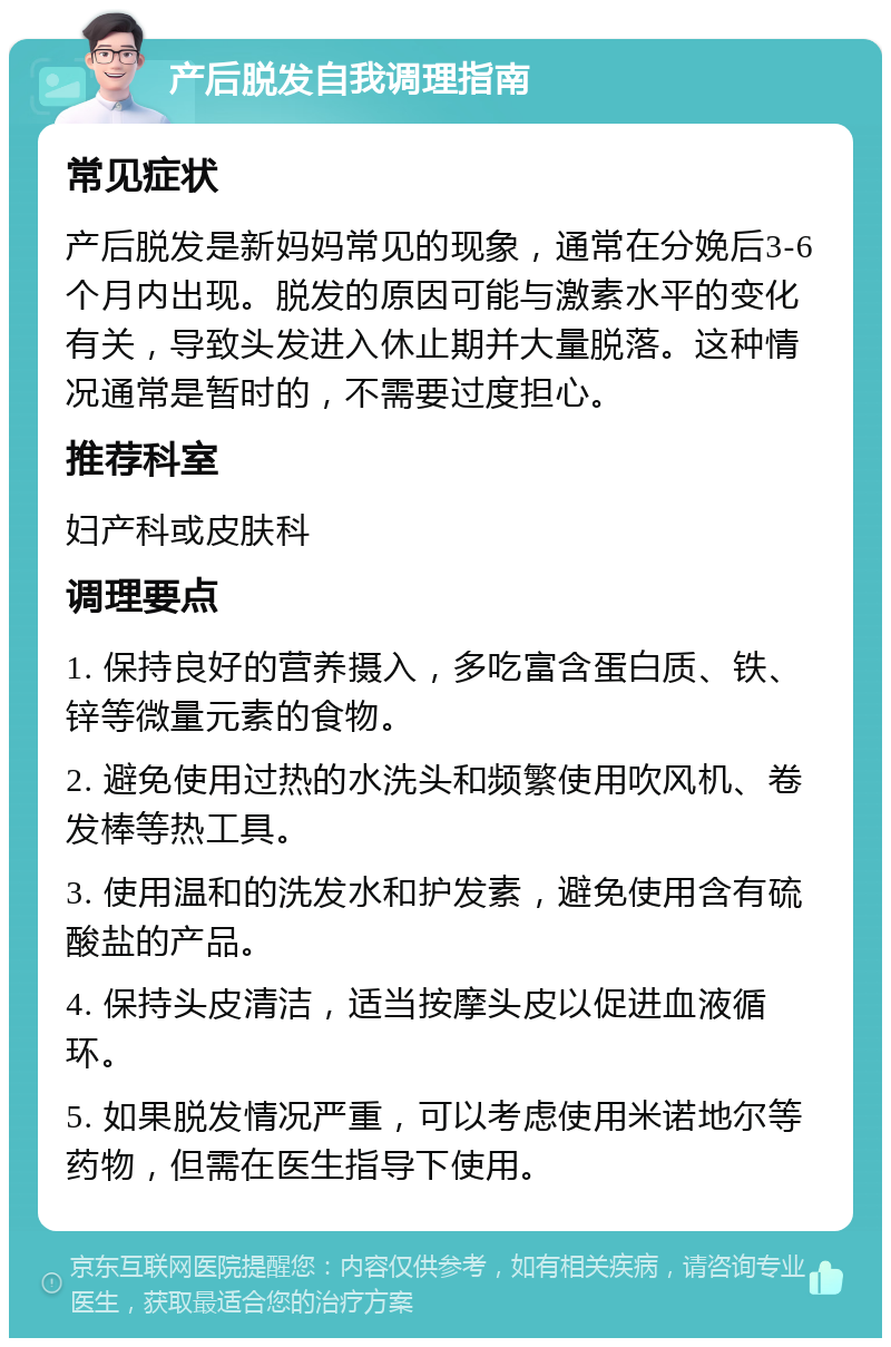 产后脱发自我调理指南 常见症状 产后脱发是新妈妈常见的现象，通常在分娩后3-6个月内出现。脱发的原因可能与激素水平的变化有关，导致头发进入休止期并大量脱落。这种情况通常是暂时的，不需要过度担心。 推荐科室 妇产科或皮肤科 调理要点 1. 保持良好的营养摄入，多吃富含蛋白质、铁、锌等微量元素的食物。 2. 避免使用过热的水洗头和频繁使用吹风机、卷发棒等热工具。 3. 使用温和的洗发水和护发素，避免使用含有硫酸盐的产品。 4. 保持头皮清洁，适当按摩头皮以促进血液循环。 5. 如果脱发情况严重，可以考虑使用米诺地尔等药物，但需在医生指导下使用。