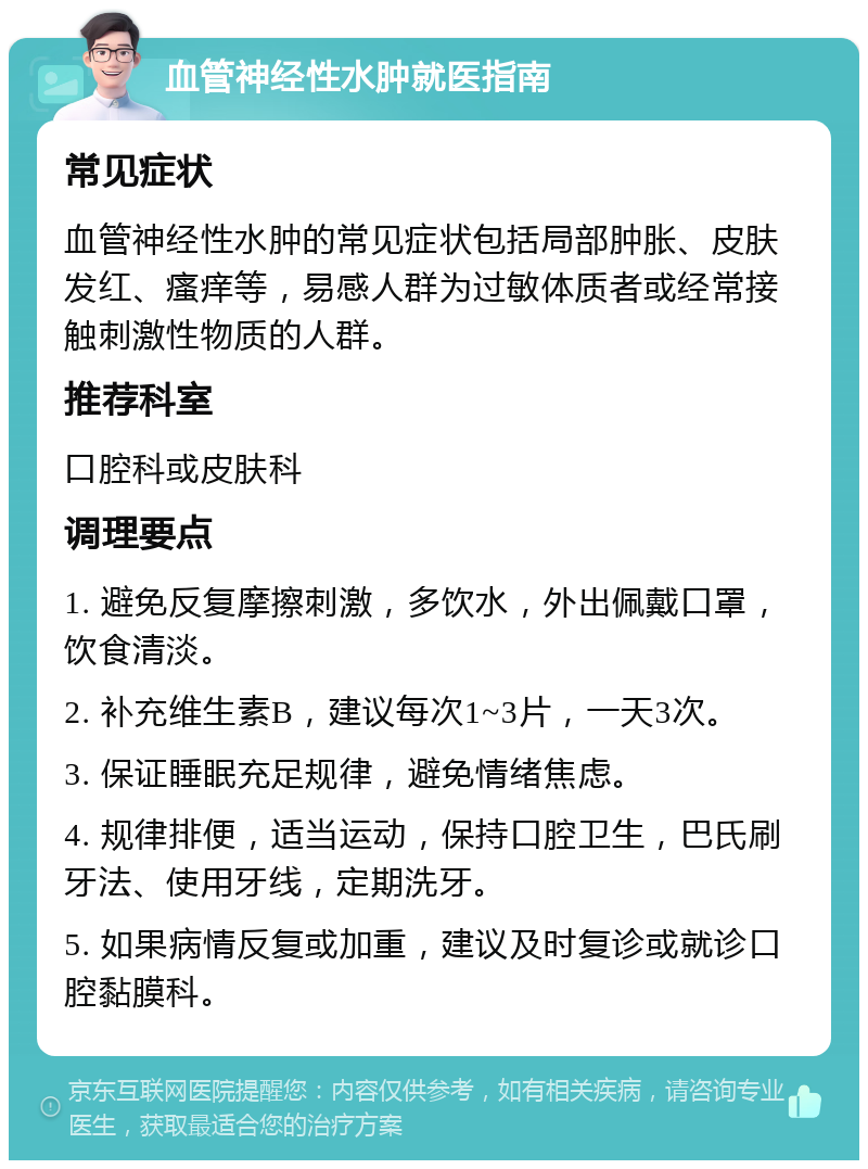 血管神经性水肿就医指南 常见症状 血管神经性水肿的常见症状包括局部肿胀、皮肤发红、瘙痒等，易感人群为过敏体质者或经常接触刺激性物质的人群。 推荐科室 口腔科或皮肤科 调理要点 1. 避免反复摩擦刺激，多饮水，外出佩戴口罩，饮食清淡。 2. 补充维生素B，建议每次1~3片，一天3次。 3. 保证睡眠充足规律，避免情绪焦虑。 4. 规律排便，适当运动，保持口腔卫生，巴氏刷牙法、使用牙线，定期洗牙。 5. 如果病情反复或加重，建议及时复诊或就诊口腔黏膜科。