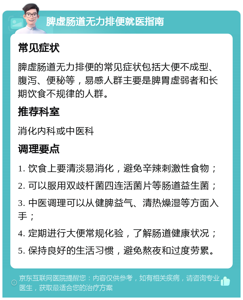 脾虚肠道无力排便就医指南 常见症状 脾虚肠道无力排便的常见症状包括大便不成型、腹泻、便秘等，易感人群主要是脾胃虚弱者和长期饮食不规律的人群。 推荐科室 消化内科或中医科 调理要点 1. 饮食上要清淡易消化，避免辛辣刺激性食物； 2. 可以服用双歧杆菌四连活菌片等肠道益生菌； 3. 中医调理可以从健脾益气、清热燥湿等方面入手； 4. 定期进行大便常规化验，了解肠道健康状况； 5. 保持良好的生活习惯，避免熬夜和过度劳累。