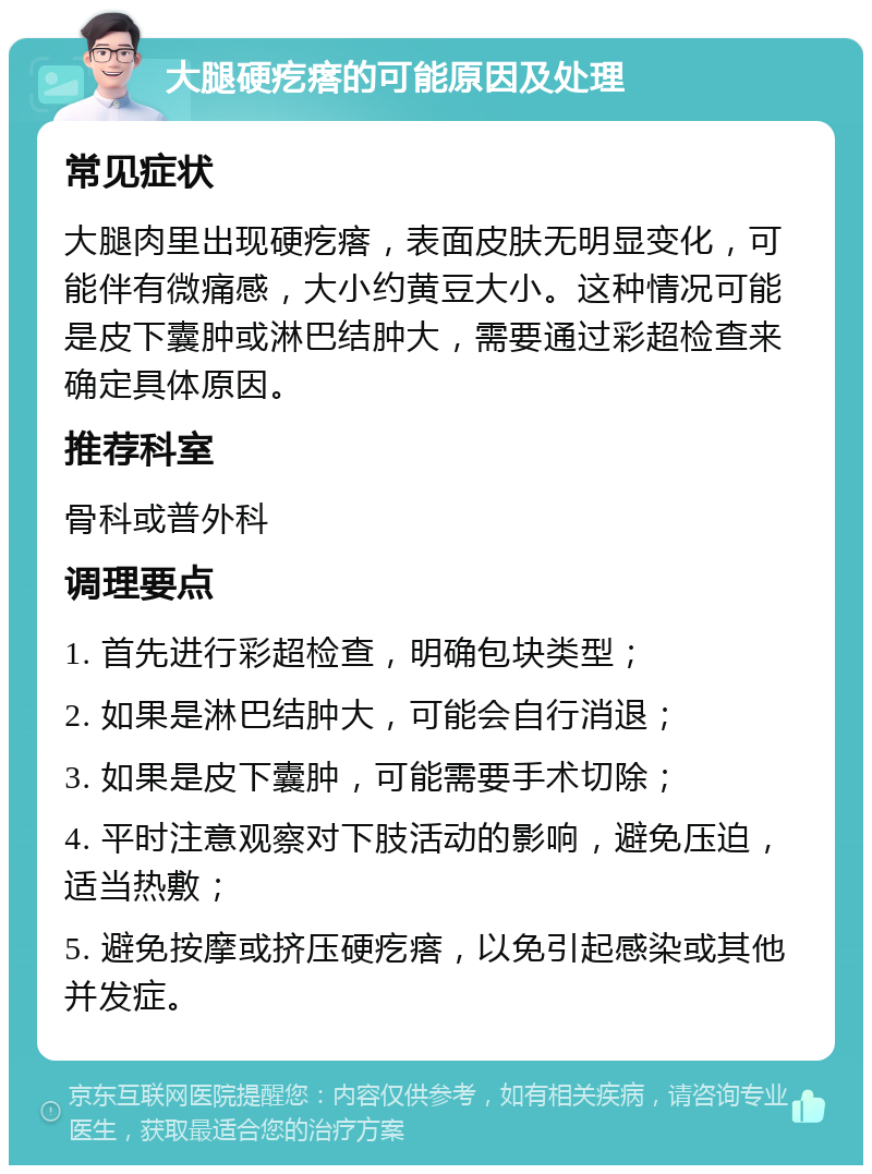 大腿硬疙瘩的可能原因及处理 常见症状 大腿肉里出现硬疙瘩，表面皮肤无明显变化，可能伴有微痛感，大小约黄豆大小。这种情况可能是皮下囊肿或淋巴结肿大，需要通过彩超检查来确定具体原因。 推荐科室 骨科或普外科 调理要点 1. 首先进行彩超检查，明确包块类型； 2. 如果是淋巴结肿大，可能会自行消退； 3. 如果是皮下囊肿，可能需要手术切除； 4. 平时注意观察对下肢活动的影响，避免压迫，适当热敷； 5. 避免按摩或挤压硬疙瘩，以免引起感染或其他并发症。