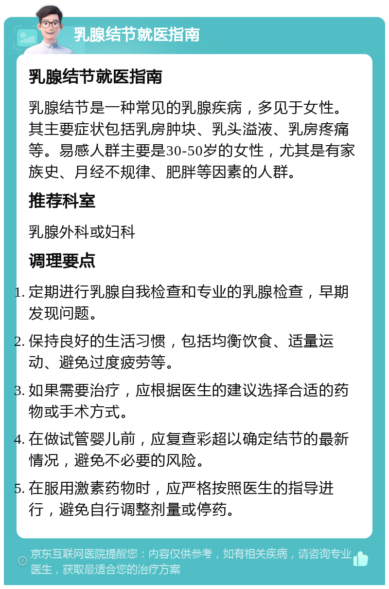 乳腺结节就医指南 乳腺结节就医指南 乳腺结节是一种常见的乳腺疾病，多见于女性。其主要症状包括乳房肿块、乳头溢液、乳房疼痛等。易感人群主要是30-50岁的女性，尤其是有家族史、月经不规律、肥胖等因素的人群。 推荐科室 乳腺外科或妇科 调理要点 定期进行乳腺自我检查和专业的乳腺检查，早期发现问题。 保持良好的生活习惯，包括均衡饮食、适量运动、避免过度疲劳等。 如果需要治疗，应根据医生的建议选择合适的药物或手术方式。 在做试管婴儿前，应复查彩超以确定结节的最新情况，避免不必要的风险。 在服用激素药物时，应严格按照医生的指导进行，避免自行调整剂量或停药。