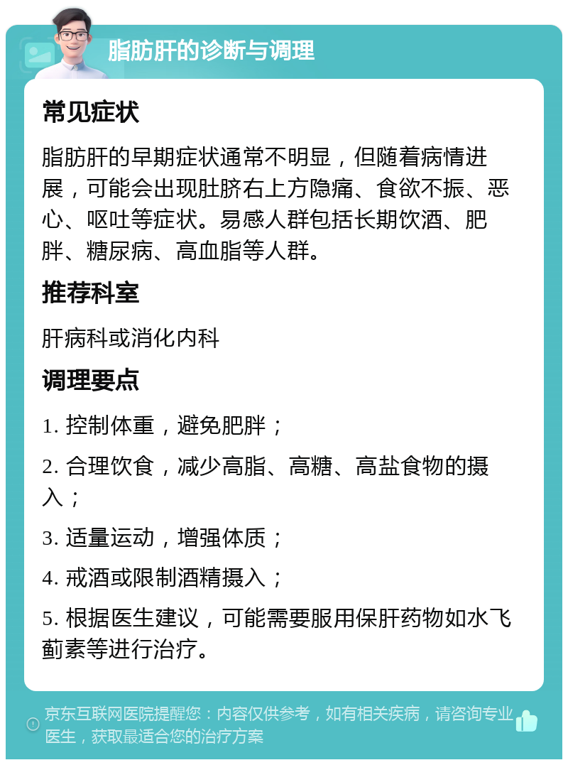 脂肪肝的诊断与调理 常见症状 脂肪肝的早期症状通常不明显，但随着病情进展，可能会出现肚脐右上方隐痛、食欲不振、恶心、呕吐等症状。易感人群包括长期饮酒、肥胖、糖尿病、高血脂等人群。 推荐科室 肝病科或消化内科 调理要点 1. 控制体重，避免肥胖； 2. 合理饮食，减少高脂、高糖、高盐食物的摄入； 3. 适量运动，增强体质； 4. 戒酒或限制酒精摄入； 5. 根据医生建议，可能需要服用保肝药物如水飞蓟素等进行治疗。