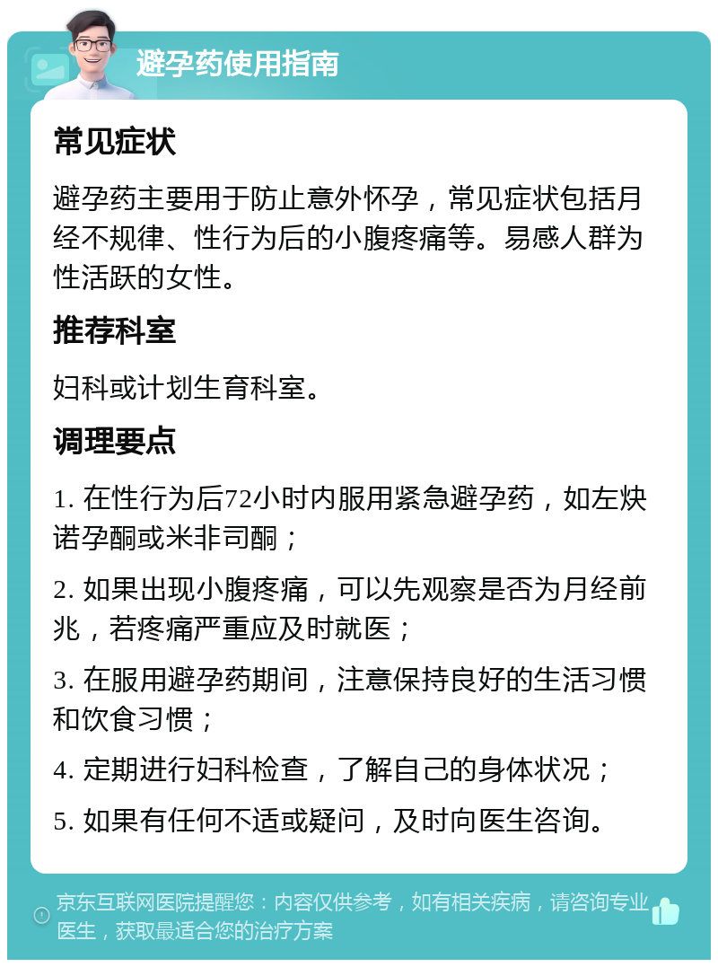 避孕药使用指南 常见症状 避孕药主要用于防止意外怀孕，常见症状包括月经不规律、性行为后的小腹疼痛等。易感人群为性活跃的女性。 推荐科室 妇科或计划生育科室。 调理要点 1. 在性行为后72小时内服用紧急避孕药，如左炔诺孕酮或米非司酮； 2. 如果出现小腹疼痛，可以先观察是否为月经前兆，若疼痛严重应及时就医； 3. 在服用避孕药期间，注意保持良好的生活习惯和饮食习惯； 4. 定期进行妇科检查，了解自己的身体状况； 5. 如果有任何不适或疑问，及时向医生咨询。