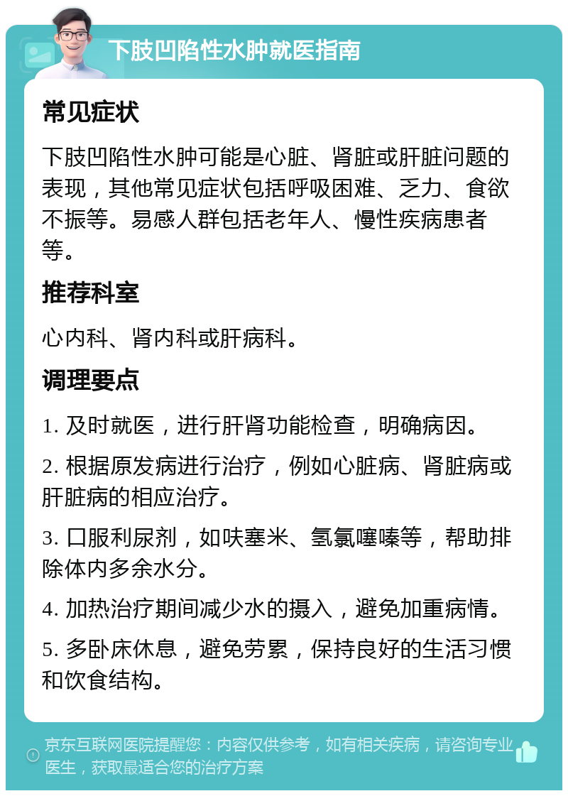 下肢凹陷性水肿就医指南 常见症状 下肢凹陷性水肿可能是心脏、肾脏或肝脏问题的表现，其他常见症状包括呼吸困难、乏力、食欲不振等。易感人群包括老年人、慢性疾病患者等。 推荐科室 心内科、肾内科或肝病科。 调理要点 1. 及时就医，进行肝肾功能检查，明确病因。 2. 根据原发病进行治疗，例如心脏病、肾脏病或肝脏病的相应治疗。 3. 口服利尿剂，如呋塞米、氢氯噻嗪等，帮助排除体内多余水分。 4. 加热治疗期间减少水的摄入，避免加重病情。 5. 多卧床休息，避免劳累，保持良好的生活习惯和饮食结构。