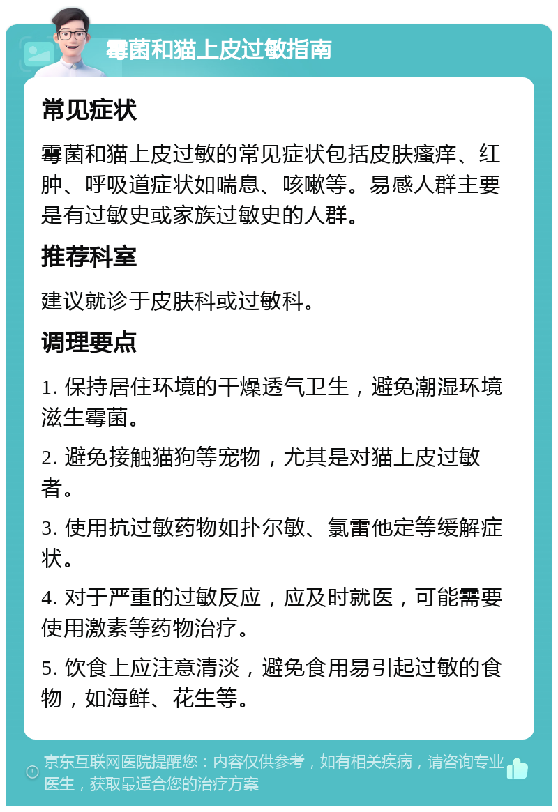 霉菌和猫上皮过敏指南 常见症状 霉菌和猫上皮过敏的常见症状包括皮肤瘙痒、红肿、呼吸道症状如喘息、咳嗽等。易感人群主要是有过敏史或家族过敏史的人群。 推荐科室 建议就诊于皮肤科或过敏科。 调理要点 1. 保持居住环境的干燥透气卫生，避免潮湿环境滋生霉菌。 2. 避免接触猫狗等宠物，尤其是对猫上皮过敏者。 3. 使用抗过敏药物如扑尔敏、氯雷他定等缓解症状。 4. 对于严重的过敏反应，应及时就医，可能需要使用激素等药物治疗。 5. 饮食上应注意清淡，避免食用易引起过敏的食物，如海鲜、花生等。