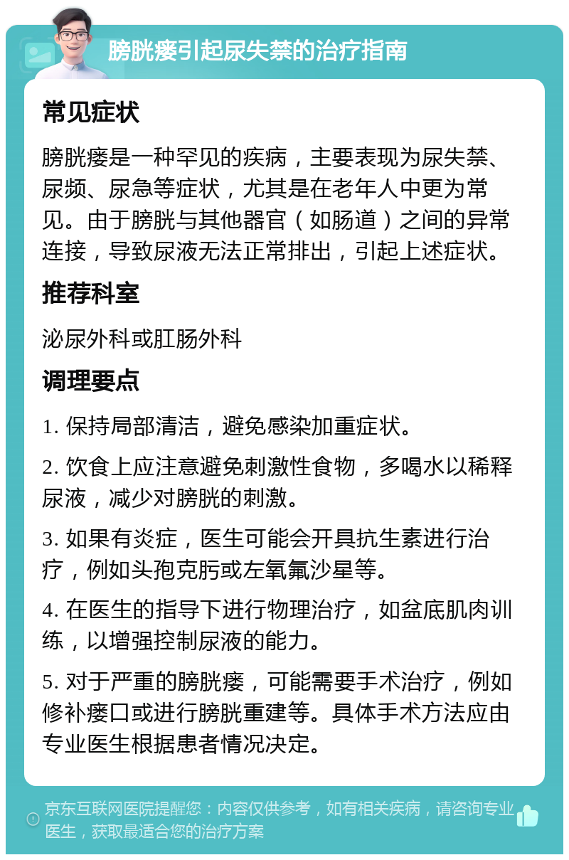 膀胱瘘引起尿失禁的治疗指南 常见症状 膀胱瘘是一种罕见的疾病，主要表现为尿失禁、尿频、尿急等症状，尤其是在老年人中更为常见。由于膀胱与其他器官（如肠道）之间的异常连接，导致尿液无法正常排出，引起上述症状。 推荐科室 泌尿外科或肛肠外科 调理要点 1. 保持局部清洁，避免感染加重症状。 2. 饮食上应注意避免刺激性食物，多喝水以稀释尿液，减少对膀胱的刺激。 3. 如果有炎症，医生可能会开具抗生素进行治疗，例如头孢克肟或左氧氟沙星等。 4. 在医生的指导下进行物理治疗，如盆底肌肉训练，以增强控制尿液的能力。 5. 对于严重的膀胱瘘，可能需要手术治疗，例如修补瘘口或进行膀胱重建等。具体手术方法应由专业医生根据患者情况决定。