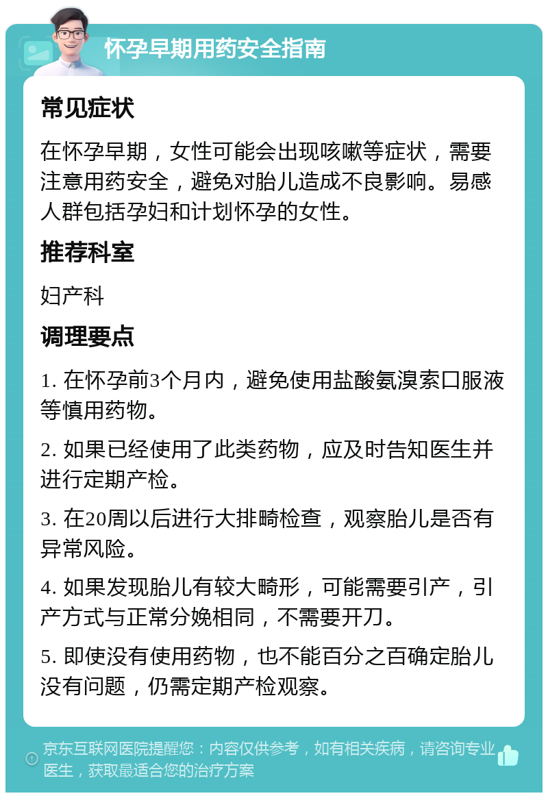 怀孕早期用药安全指南 常见症状 在怀孕早期，女性可能会出现咳嗽等症状，需要注意用药安全，避免对胎儿造成不良影响。易感人群包括孕妇和计划怀孕的女性。 推荐科室 妇产科 调理要点 1. 在怀孕前3个月内，避免使用盐酸氨溴索口服液等慎用药物。 2. 如果已经使用了此类药物，应及时告知医生并进行定期产检。 3. 在20周以后进行大排畸检查，观察胎儿是否有异常风险。 4. 如果发现胎儿有较大畸形，可能需要引产，引产方式与正常分娩相同，不需要开刀。 5. 即使没有使用药物，也不能百分之百确定胎儿没有问题，仍需定期产检观察。