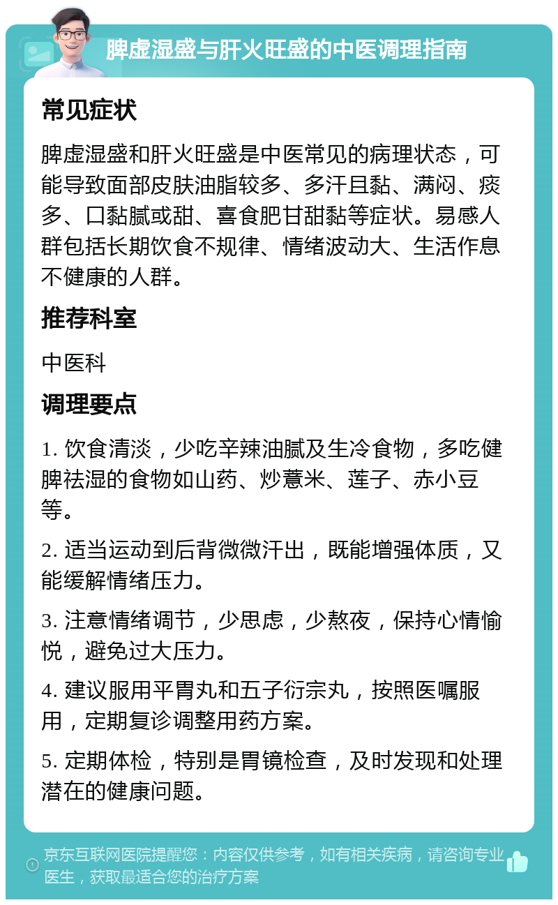 脾虚湿盛与肝火旺盛的中医调理指南 常见症状 脾虚湿盛和肝火旺盛是中医常见的病理状态，可能导致面部皮肤油脂较多、多汗且黏、满闷、痰多、口黏腻或甜、喜食肥甘甜黏等症状。易感人群包括长期饮食不规律、情绪波动大、生活作息不健康的人群。 推荐科室 中医科 调理要点 1. 饮食清淡，少吃辛辣油腻及生冷食物，多吃健脾祛湿的食物如山药、炒薏米、莲子、赤小豆等。 2. 适当运动到后背微微汗出，既能增强体质，又能缓解情绪压力。 3. 注意情绪调节，少思虑，少熬夜，保持心情愉悦，避免过大压力。 4. 建议服用平胃丸和五子衍宗丸，按照医嘱服用，定期复诊调整用药方案。 5. 定期体检，特别是胃镜检查，及时发现和处理潜在的健康问题。