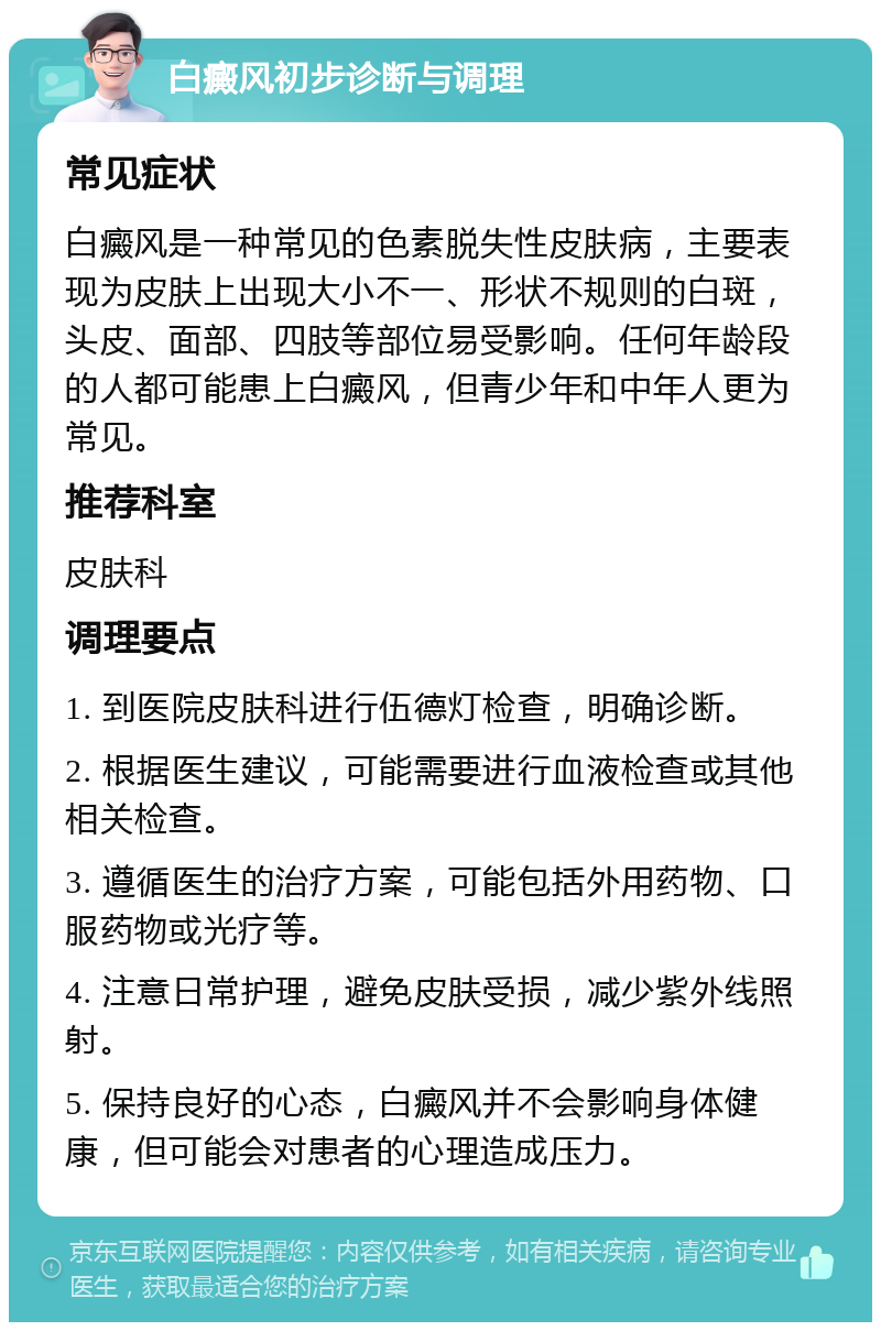 白癜风初步诊断与调理 常见症状 白癜风是一种常见的色素脱失性皮肤病，主要表现为皮肤上出现大小不一、形状不规则的白斑，头皮、面部、四肢等部位易受影响。任何年龄段的人都可能患上白癜风，但青少年和中年人更为常见。 推荐科室 皮肤科 调理要点 1. 到医院皮肤科进行伍德灯检查，明确诊断。 2. 根据医生建议，可能需要进行血液检查或其他相关检查。 3. 遵循医生的治疗方案，可能包括外用药物、口服药物或光疗等。 4. 注意日常护理，避免皮肤受损，减少紫外线照射。 5. 保持良好的心态，白癜风并不会影响身体健康，但可能会对患者的心理造成压力。