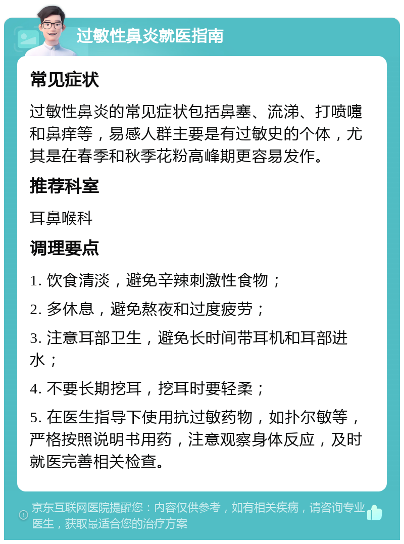 过敏性鼻炎就医指南 常见症状 过敏性鼻炎的常见症状包括鼻塞、流涕、打喷嚏和鼻痒等，易感人群主要是有过敏史的个体，尤其是在春季和秋季花粉高峰期更容易发作。 推荐科室 耳鼻喉科 调理要点 1. 饮食清淡，避免辛辣刺激性食物； 2. 多休息，避免熬夜和过度疲劳； 3. 注意耳部卫生，避免长时间带耳机和耳部进水； 4. 不要长期挖耳，挖耳时要轻柔； 5. 在医生指导下使用抗过敏药物，如扑尔敏等，严格按照说明书用药，注意观察身体反应，及时就医完善相关检查。