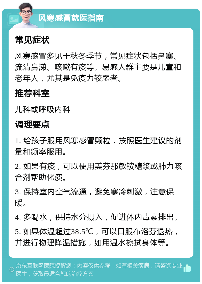 风寒感冒就医指南 常见症状 风寒感冒多见于秋冬季节，常见症状包括鼻塞、流清鼻涕、咳嗽有痰等。易感人群主要是儿童和老年人，尤其是免疫力较弱者。 推荐科室 儿科或呼吸内科 调理要点 1. 给孩子服用风寒感冒颗粒，按照医生建议的剂量和频率服用。 2. 如果有痰，可以使用美芬那敏铵糖浆或肺力咳合剂帮助化痰。 3. 保持室内空气流通，避免寒冷刺激，注意保暖。 4. 多喝水，保持水分摄入，促进体内毒素排出。 5. 如果体温超过38.5℃，可以口服布洛芬退热，并进行物理降温措施，如用温水擦拭身体等。