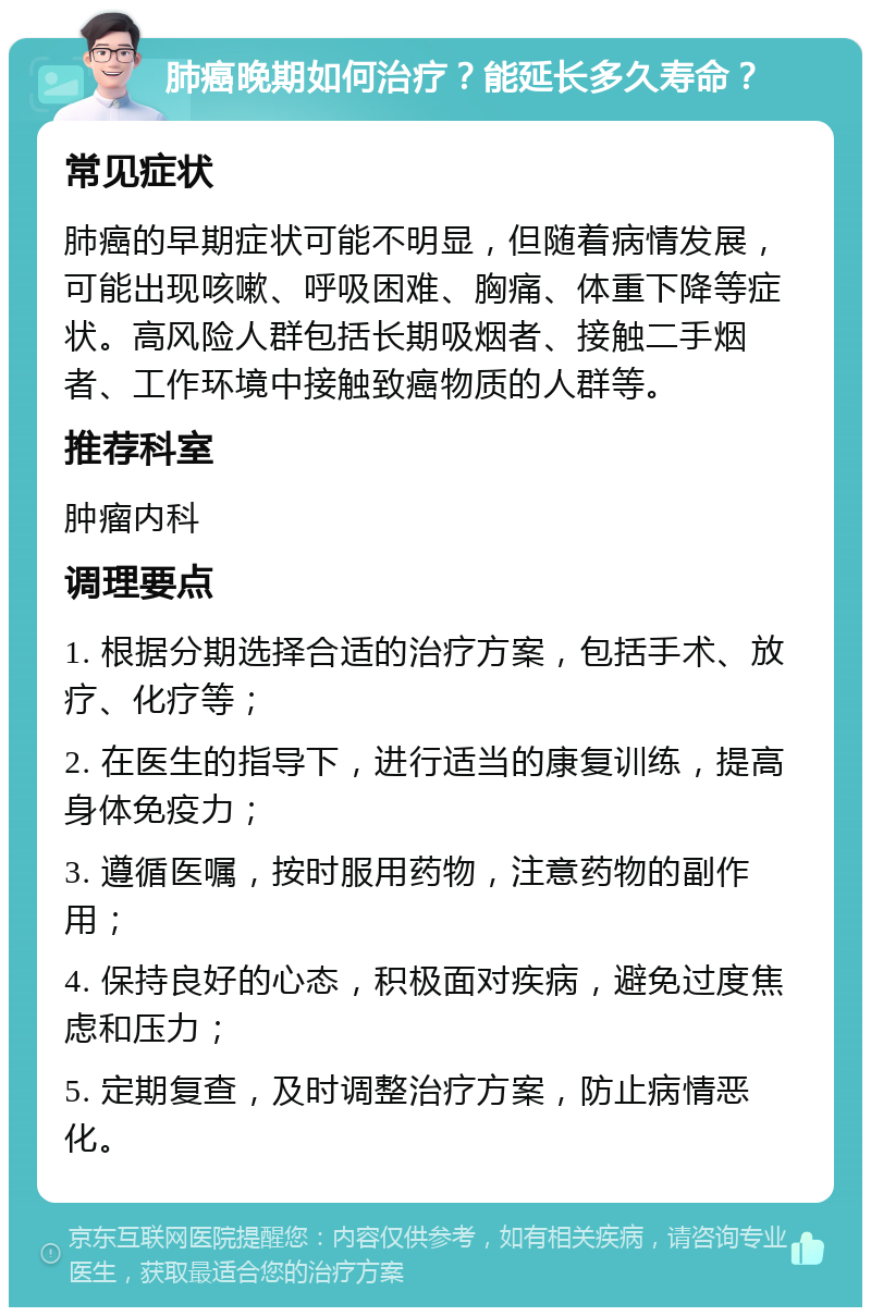 肺癌晚期如何治疗？能延长多久寿命？ 常见症状 肺癌的早期症状可能不明显，但随着病情发展，可能出现咳嗽、呼吸困难、胸痛、体重下降等症状。高风险人群包括长期吸烟者、接触二手烟者、工作环境中接触致癌物质的人群等。 推荐科室 肿瘤内科 调理要点 1. 根据分期选择合适的治疗方案，包括手术、放疗、化疗等； 2. 在医生的指导下，进行适当的康复训练，提高身体免疫力； 3. 遵循医嘱，按时服用药物，注意药物的副作用； 4. 保持良好的心态，积极面对疾病，避免过度焦虑和压力； 5. 定期复查，及时调整治疗方案，防止病情恶化。