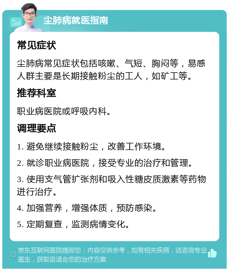 尘肺病就医指南 常见症状 尘肺病常见症状包括咳嗽、气短、胸闷等，易感人群主要是长期接触粉尘的工人，如矿工等。 推荐科室 职业病医院或呼吸内科。 调理要点 1. 避免继续接触粉尘，改善工作环境。 2. 就诊职业病医院，接受专业的治疗和管理。 3. 使用支气管扩张剂和吸入性糖皮质激素等药物进行治疗。 4. 加强营养，增强体质，预防感染。 5. 定期复查，监测病情变化。