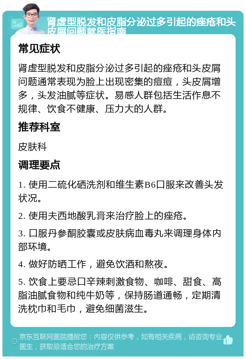 肾虚型脱发和皮脂分泌过多引起的痤疮和头皮屑问题就医指南 常见症状 肾虚型脱发和皮脂分泌过多引起的痤疮和头皮屑问题通常表现为脸上出现密集的痘痘，头皮屑增多，头发油腻等症状。易感人群包括生活作息不规律、饮食不健康、压力大的人群。 推荐科室 皮肤科 调理要点 1. 使用二硫化硒洗剂和维生素B6口服来改善头发状况。 2. 使用夫西地酸乳膏来治疗脸上的痤疮。 3. 口服丹参酮胶囊或皮肤病血毒丸来调理身体内部环境。 4. 做好防晒工作，避免饮酒和熬夜。 5. 饮食上要忌口辛辣刺激食物、咖啡、甜食、高脂油腻食物和纯牛奶等，保持肠道通畅，定期清洗枕巾和毛巾，避免细菌滋生。