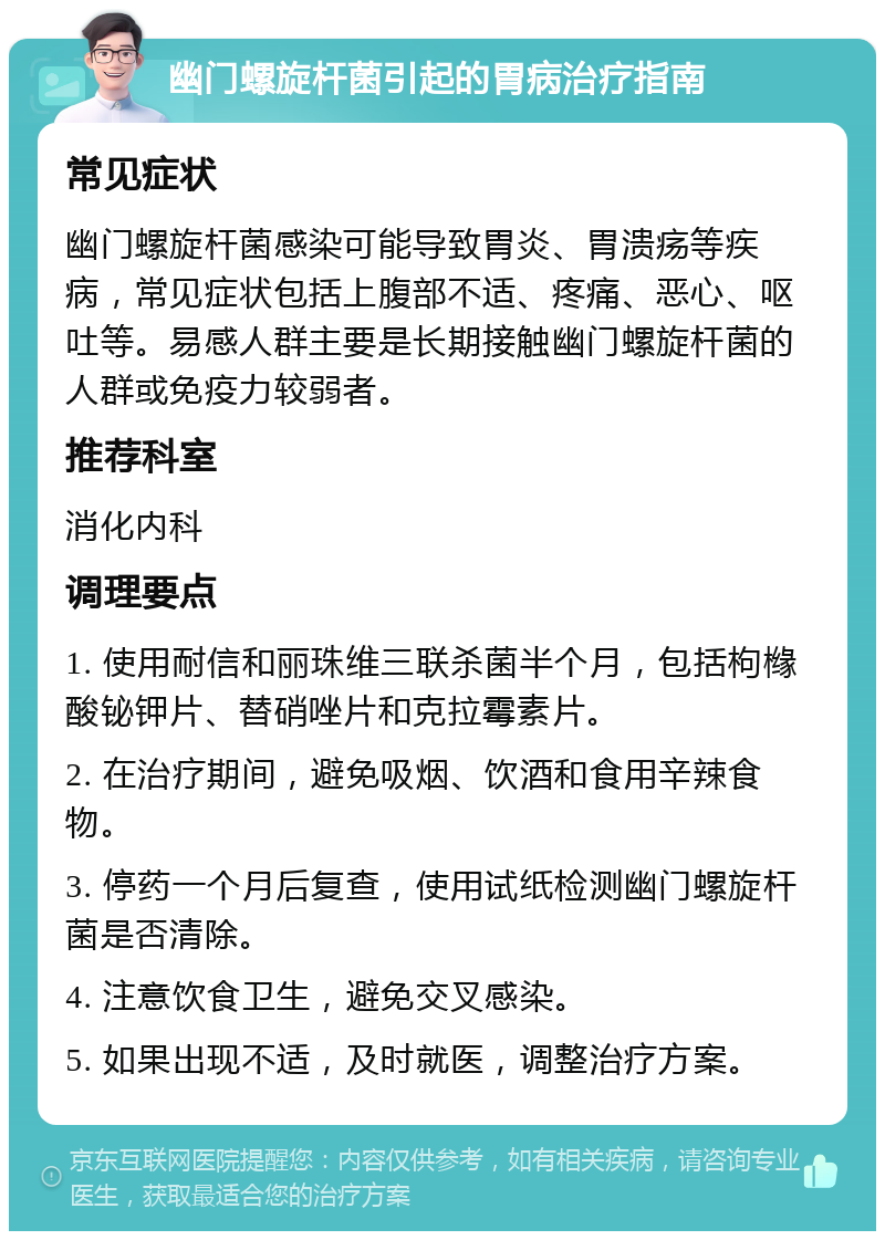 幽门螺旋杆菌引起的胃病治疗指南 常见症状 幽门螺旋杆菌感染可能导致胃炎、胃溃疡等疾病，常见症状包括上腹部不适、疼痛、恶心、呕吐等。易感人群主要是长期接触幽门螺旋杆菌的人群或免疫力较弱者。 推荐科室 消化内科 调理要点 1. 使用耐信和丽珠维三联杀菌半个月，包括枸橼酸铋钾片、替硝唑片和克拉霉素片。 2. 在治疗期间，避免吸烟、饮酒和食用辛辣食物。 3. 停药一个月后复查，使用试纸检测幽门螺旋杆菌是否清除。 4. 注意饮食卫生，避免交叉感染。 5. 如果出现不适，及时就医，调整治疗方案。