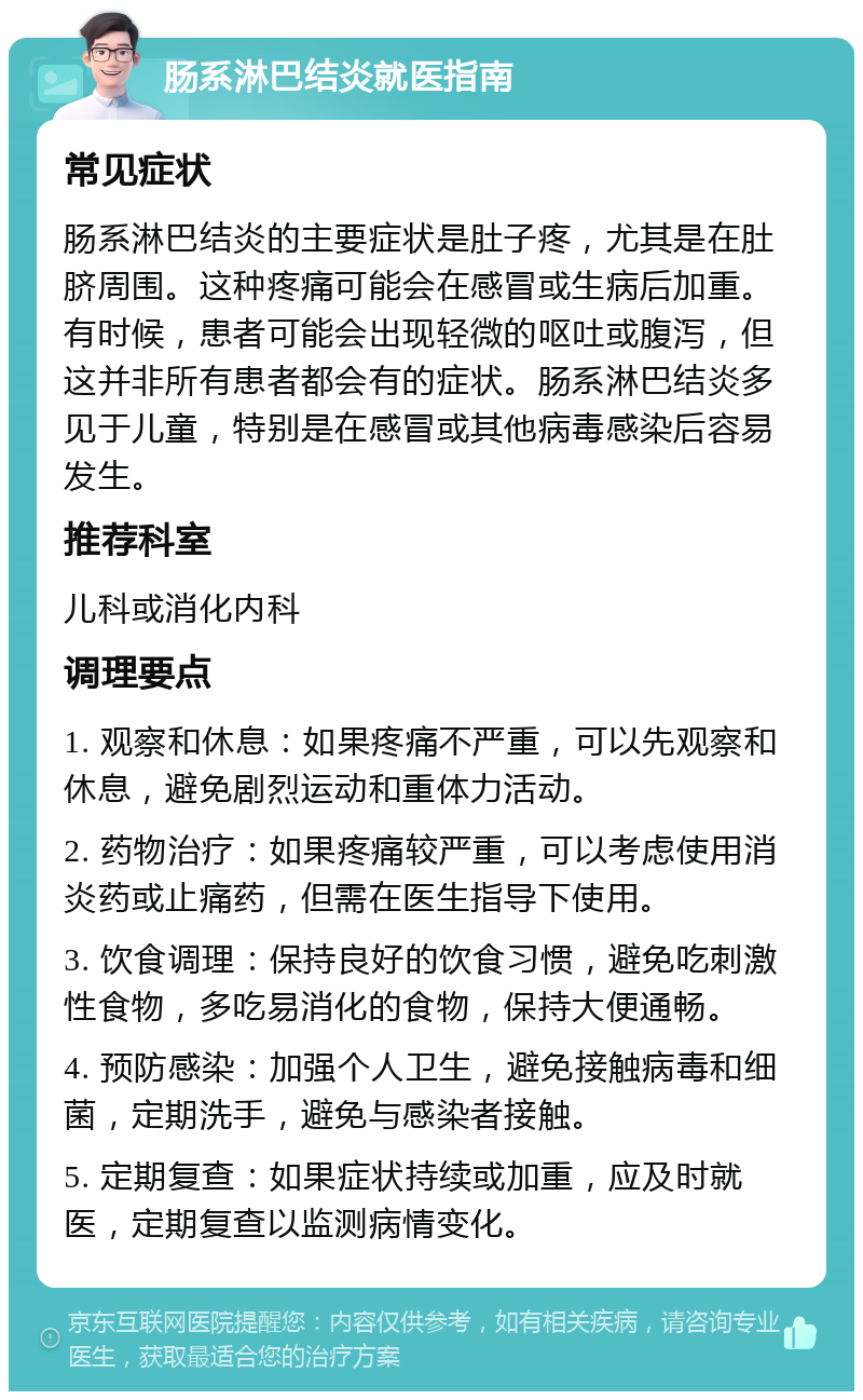 肠系淋巴结炎就医指南 常见症状 肠系淋巴结炎的主要症状是肚子疼，尤其是在肚脐周围。这种疼痛可能会在感冒或生病后加重。有时候，患者可能会出现轻微的呕吐或腹泻，但这并非所有患者都会有的症状。肠系淋巴结炎多见于儿童，特别是在感冒或其他病毒感染后容易发生。 推荐科室 儿科或消化内科 调理要点 1. 观察和休息：如果疼痛不严重，可以先观察和休息，避免剧烈运动和重体力活动。 2. 药物治疗：如果疼痛较严重，可以考虑使用消炎药或止痛药，但需在医生指导下使用。 3. 饮食调理：保持良好的饮食习惯，避免吃刺激性食物，多吃易消化的食物，保持大便通畅。 4. 预防感染：加强个人卫生，避免接触病毒和细菌，定期洗手，避免与感染者接触。 5. 定期复查：如果症状持续或加重，应及时就医，定期复查以监测病情变化。