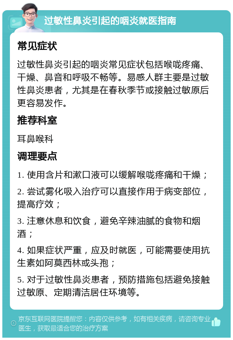 过敏性鼻炎引起的咽炎就医指南 常见症状 过敏性鼻炎引起的咽炎常见症状包括喉咙疼痛、干燥、鼻音和呼吸不畅等。易感人群主要是过敏性鼻炎患者，尤其是在春秋季节或接触过敏原后更容易发作。 推荐科室 耳鼻喉科 调理要点 1. 使用含片和漱口液可以缓解喉咙疼痛和干燥； 2. 尝试雾化吸入治疗可以直接作用于病变部位，提高疗效； 3. 注意休息和饮食，避免辛辣油腻的食物和烟酒； 4. 如果症状严重，应及时就医，可能需要使用抗生素如阿莫西林或头孢； 5. 对于过敏性鼻炎患者，预防措施包括避免接触过敏原、定期清洁居住环境等。