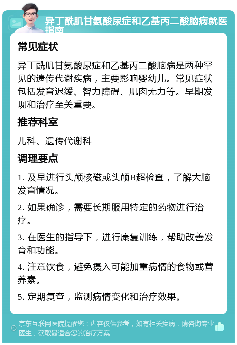 异丁酰肌甘氨酸尿症和乙基丙二酸脑病就医指南 常见症状 异丁酰肌甘氨酸尿症和乙基丙二酸脑病是两种罕见的遗传代谢疾病，主要影响婴幼儿。常见症状包括发育迟缓、智力障碍、肌肉无力等。早期发现和治疗至关重要。 推荐科室 儿科、遗传代谢科 调理要点 1. 及早进行头颅核磁或头颅B超检查，了解大脑发育情况。 2. 如果确诊，需要长期服用特定的药物进行治疗。 3. 在医生的指导下，进行康复训练，帮助改善发育和功能。 4. 注意饮食，避免摄入可能加重病情的食物或营养素。 5. 定期复查，监测病情变化和治疗效果。