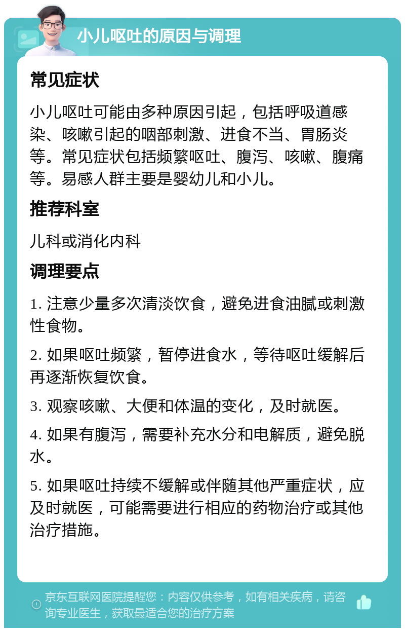 小儿呕吐的原因与调理 常见症状 小儿呕吐可能由多种原因引起，包括呼吸道感染、咳嗽引起的咽部刺激、进食不当、胃肠炎等。常见症状包括频繁呕吐、腹泻、咳嗽、腹痛等。易感人群主要是婴幼儿和小儿。 推荐科室 儿科或消化内科 调理要点 1. 注意少量多次清淡饮食，避免进食油腻或刺激性食物。 2. 如果呕吐频繁，暂停进食水，等待呕吐缓解后再逐渐恢复饮食。 3. 观察咳嗽、大便和体温的变化，及时就医。 4. 如果有腹泻，需要补充水分和电解质，避免脱水。 5. 如果呕吐持续不缓解或伴随其他严重症状，应及时就医，可能需要进行相应的药物治疗或其他治疗措施。