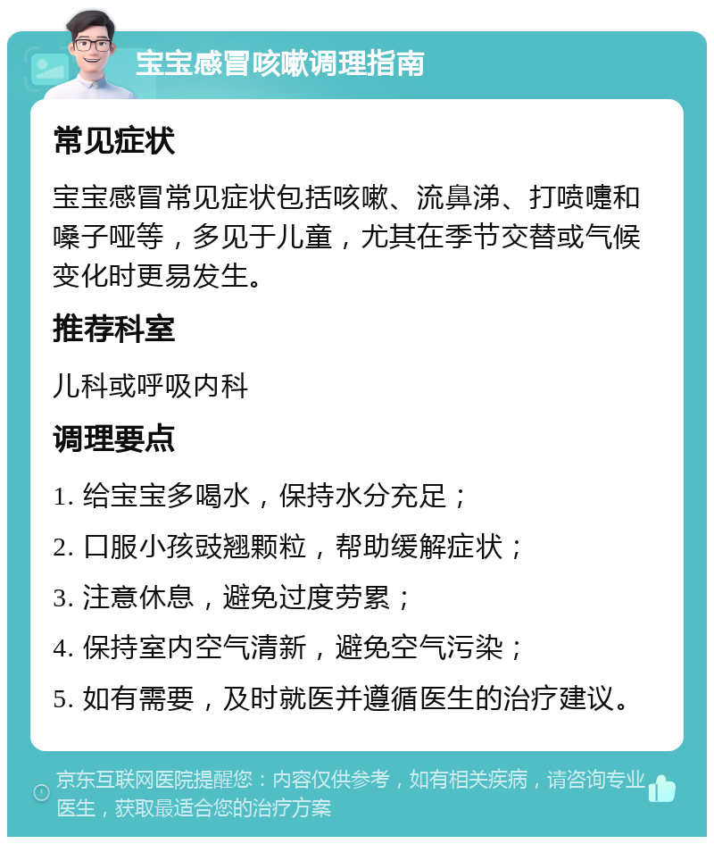 宝宝感冒咳嗽调理指南 常见症状 宝宝感冒常见症状包括咳嗽、流鼻涕、打喷嚏和嗓子哑等，多见于儿童，尤其在季节交替或气候变化时更易发生。 推荐科室 儿科或呼吸内科 调理要点 1. 给宝宝多喝水，保持水分充足； 2. 口服小孩豉翘颗粒，帮助缓解症状； 3. 注意休息，避免过度劳累； 4. 保持室内空气清新，避免空气污染； 5. 如有需要，及时就医并遵循医生的治疗建议。