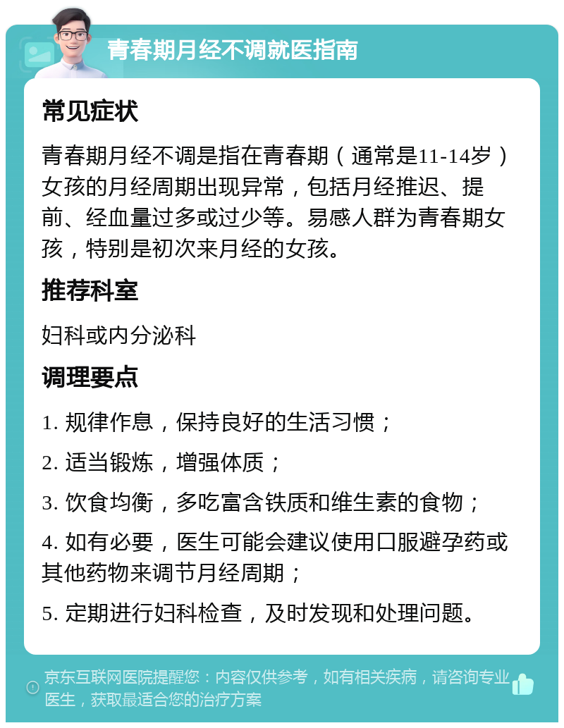 青春期月经不调就医指南 常见症状 青春期月经不调是指在青春期（通常是11-14岁）女孩的月经周期出现异常，包括月经推迟、提前、经血量过多或过少等。易感人群为青春期女孩，特别是初次来月经的女孩。 推荐科室 妇科或内分泌科 调理要点 1. 规律作息，保持良好的生活习惯； 2. 适当锻炼，增强体质； 3. 饮食均衡，多吃富含铁质和维生素的食物； 4. 如有必要，医生可能会建议使用口服避孕药或其他药物来调节月经周期； 5. 定期进行妇科检查，及时发现和处理问题。