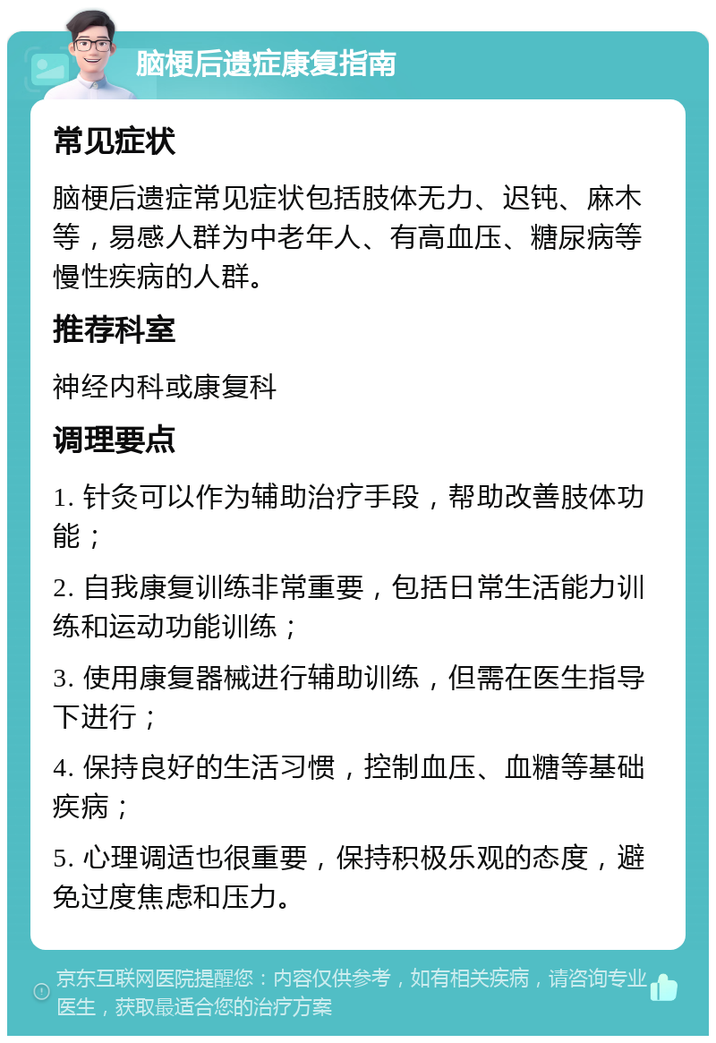 脑梗后遗症康复指南 常见症状 脑梗后遗症常见症状包括肢体无力、迟钝、麻木等，易感人群为中老年人、有高血压、糖尿病等慢性疾病的人群。 推荐科室 神经内科或康复科 调理要点 1. 针灸可以作为辅助治疗手段，帮助改善肢体功能； 2. 自我康复训练非常重要，包括日常生活能力训练和运动功能训练； 3. 使用康复器械进行辅助训练，但需在医生指导下进行； 4. 保持良好的生活习惯，控制血压、血糖等基础疾病； 5. 心理调适也很重要，保持积极乐观的态度，避免过度焦虑和压力。