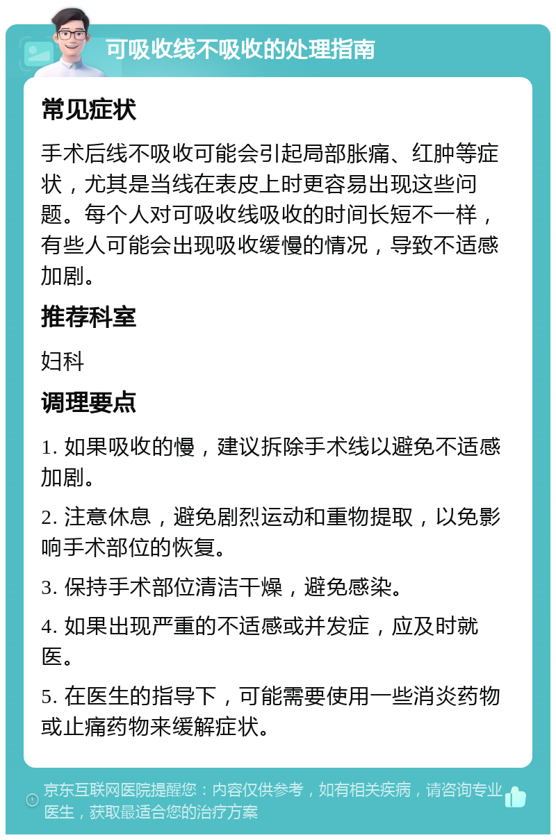 可吸收线不吸收的处理指南 常见症状 手术后线不吸收可能会引起局部胀痛、红肿等症状，尤其是当线在表皮上时更容易出现这些问题。每个人对可吸收线吸收的时间长短不一样，有些人可能会出现吸收缓慢的情况，导致不适感加剧。 推荐科室 妇科 调理要点 1. 如果吸收的慢，建议拆除手术线以避免不适感加剧。 2. 注意休息，避免剧烈运动和重物提取，以免影响手术部位的恢复。 3. 保持手术部位清洁干燥，避免感染。 4. 如果出现严重的不适感或并发症，应及时就医。 5. 在医生的指导下，可能需要使用一些消炎药物或止痛药物来缓解症状。