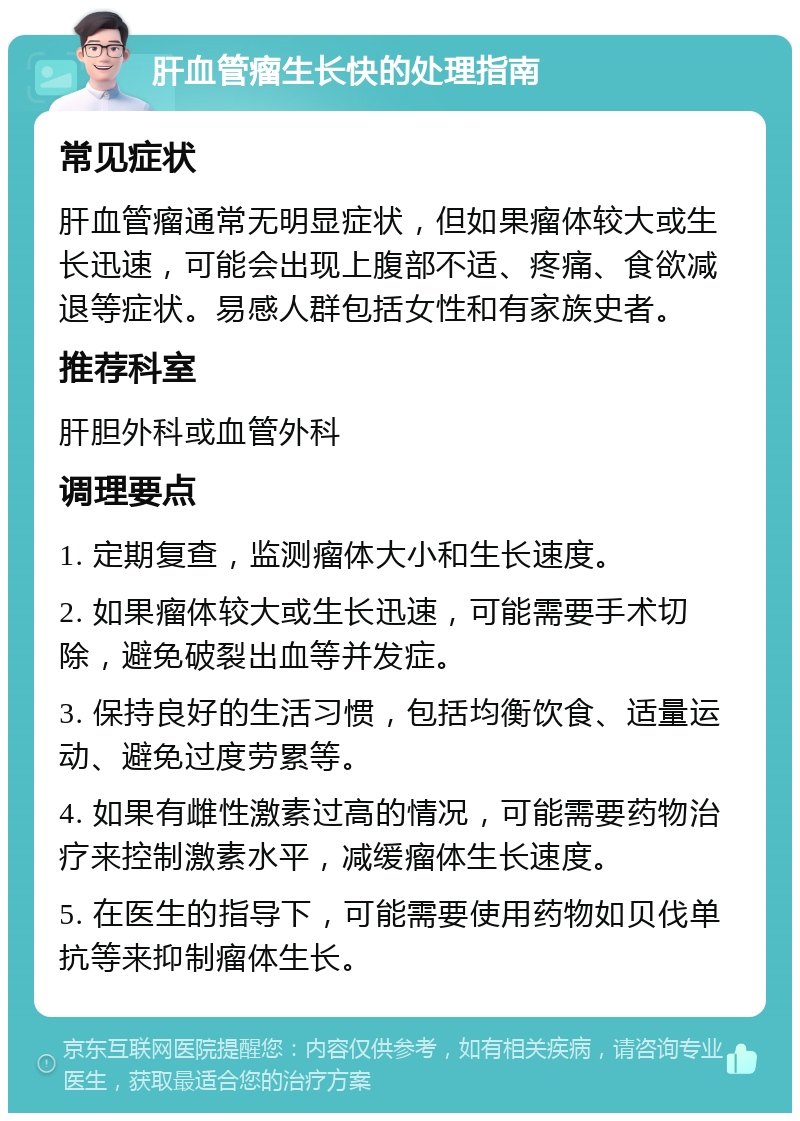 肝血管瘤生长快的处理指南 常见症状 肝血管瘤通常无明显症状，但如果瘤体较大或生长迅速，可能会出现上腹部不适、疼痛、食欲减退等症状。易感人群包括女性和有家族史者。 推荐科室 肝胆外科或血管外科 调理要点 1. 定期复查，监测瘤体大小和生长速度。 2. 如果瘤体较大或生长迅速，可能需要手术切除，避免破裂出血等并发症。 3. 保持良好的生活习惯，包括均衡饮食、适量运动、避免过度劳累等。 4. 如果有雌性激素过高的情况，可能需要药物治疗来控制激素水平，减缓瘤体生长速度。 5. 在医生的指导下，可能需要使用药物如贝伐单抗等来抑制瘤体生长。