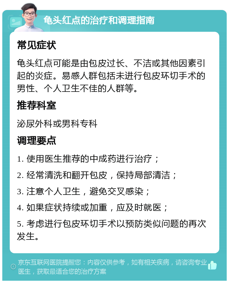 龟头红点的治疗和调理指南 常见症状 龟头红点可能是由包皮过长、不洁或其他因素引起的炎症。易感人群包括未进行包皮环切手术的男性、个人卫生不佳的人群等。 推荐科室 泌尿外科或男科专科 调理要点 1. 使用医生推荐的中成药进行治疗； 2. 经常清洗和翻开包皮，保持局部清洁； 3. 注意个人卫生，避免交叉感染； 4. 如果症状持续或加重，应及时就医； 5. 考虑进行包皮环切手术以预防类似问题的再次发生。