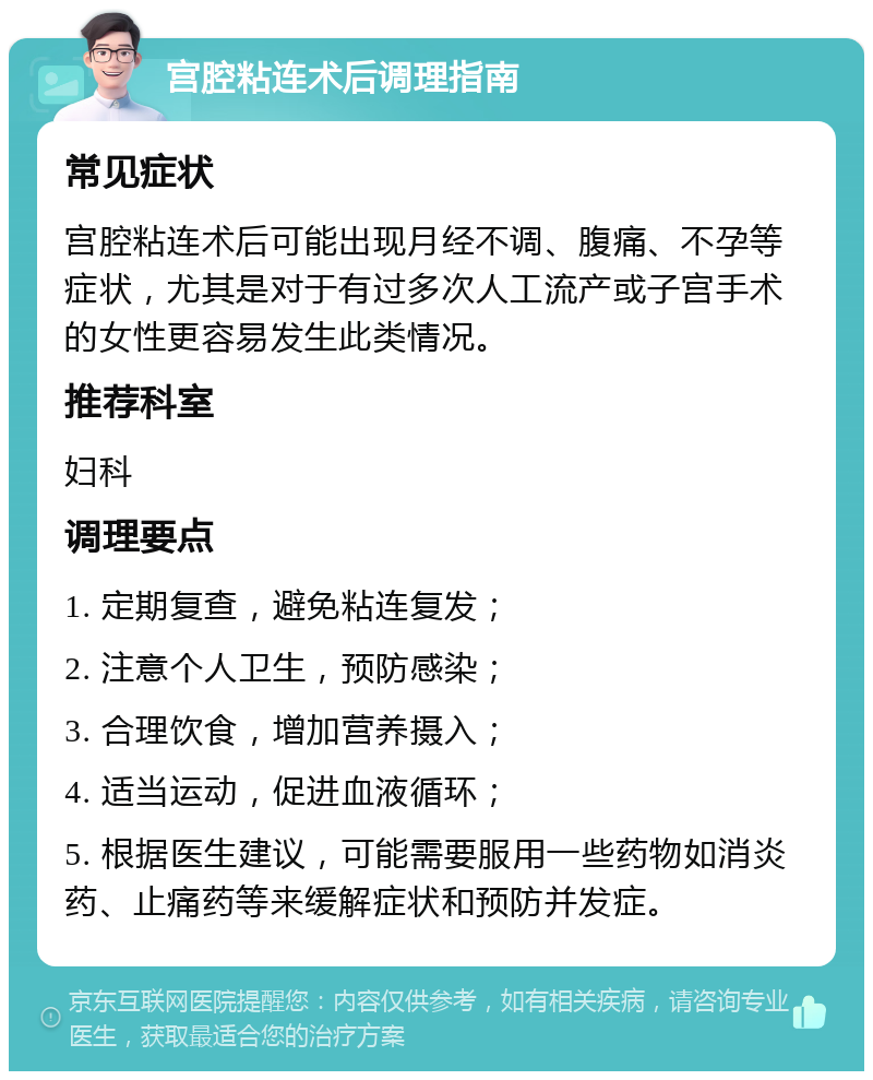 宫腔粘连术后调理指南 常见症状 宫腔粘连术后可能出现月经不调、腹痛、不孕等症状，尤其是对于有过多次人工流产或子宫手术的女性更容易发生此类情况。 推荐科室 妇科 调理要点 1. 定期复查，避免粘连复发； 2. 注意个人卫生，预防感染； 3. 合理饮食，增加营养摄入； 4. 适当运动，促进血液循环； 5. 根据医生建议，可能需要服用一些药物如消炎药、止痛药等来缓解症状和预防并发症。