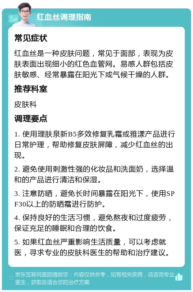 红血丝调理指南 常见症状 红血丝是一种皮肤问题，常见于面部，表现为皮肤表面出现细小的红色血管网。易感人群包括皮肤敏感、经常暴露在阳光下或气候干燥的人群。 推荐科室 皮肤科 调理要点 1. 使用理肤泉新B5多效修复乳霜或雅漾产品进行日常护理，帮助修复皮肤屏障，减少红血丝的出现。 2. 避免使用刺激性强的化妆品和洗面奶，选择温和的产品进行清洁和保湿。 3. 注意防晒，避免长时间暴露在阳光下，使用SPF30以上的防晒霜进行防护。 4. 保持良好的生活习惯，避免熬夜和过度疲劳，保证充足的睡眠和合理的饮食。 5. 如果红血丝严重影响生活质量，可以考虑就医，寻求专业的皮肤科医生的帮助和治疗建议。