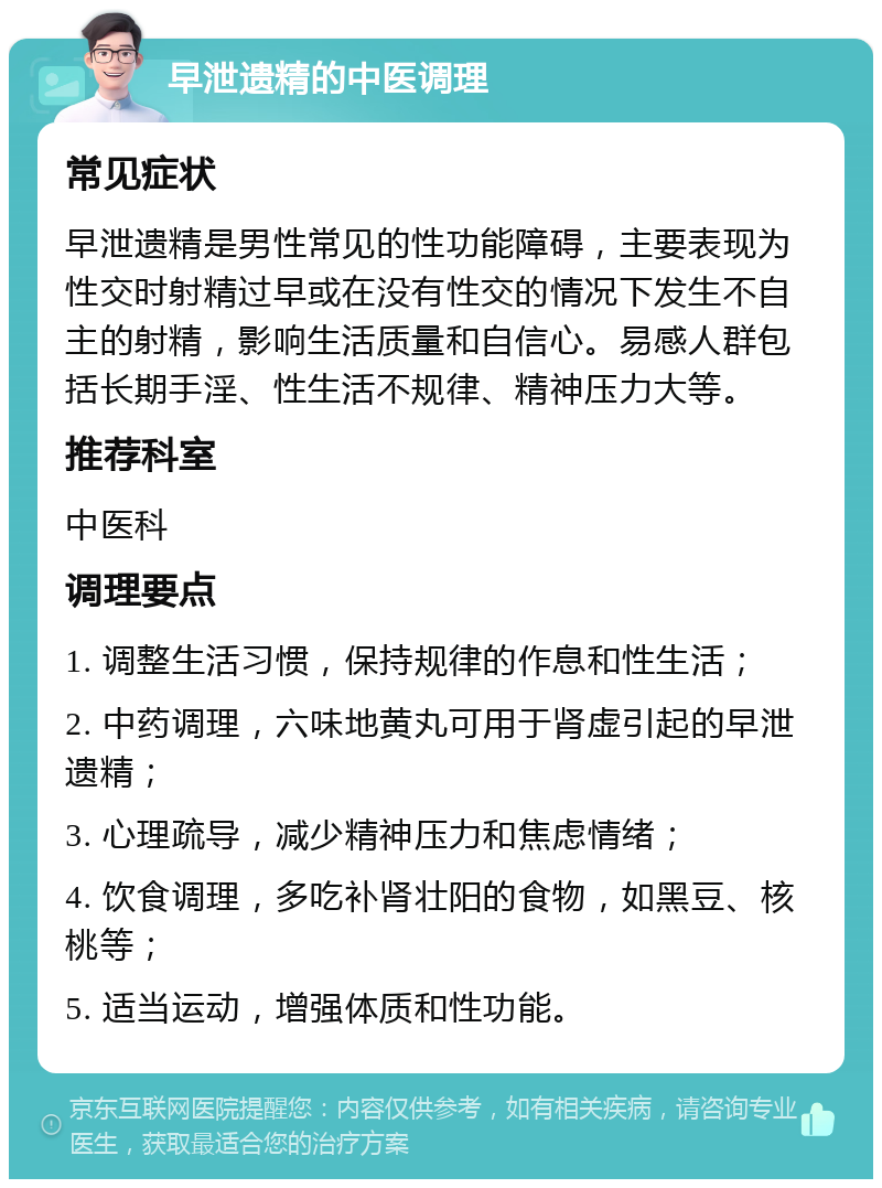 早泄遗精的中医调理 常见症状 早泄遗精是男性常见的性功能障碍，主要表现为性交时射精过早或在没有性交的情况下发生不自主的射精，影响生活质量和自信心。易感人群包括长期手淫、性生活不规律、精神压力大等。 推荐科室 中医科 调理要点 1. 调整生活习惯，保持规律的作息和性生活； 2. 中药调理，六味地黄丸可用于肾虚引起的早泄遗精； 3. 心理疏导，减少精神压力和焦虑情绪； 4. 饮食调理，多吃补肾壮阳的食物，如黑豆、核桃等； 5. 适当运动，增强体质和性功能。