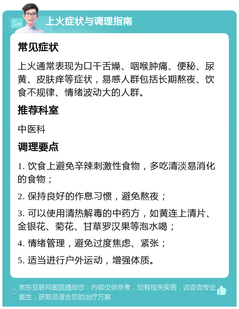 上火症状与调理指南 常见症状 上火通常表现为口干舌燥、咽喉肿痛、便秘、尿黄、皮肤痒等症状，易感人群包括长期熬夜、饮食不规律、情绪波动大的人群。 推荐科室 中医科 调理要点 1. 饮食上避免辛辣刺激性食物，多吃清淡易消化的食物； 2. 保持良好的作息习惯，避免熬夜； 3. 可以使用清热解毒的中药方，如黄连上清片、金银花、菊花、甘草罗汉果等泡水喝； 4. 情绪管理，避免过度焦虑、紧张； 5. 适当进行户外运动，增强体质。