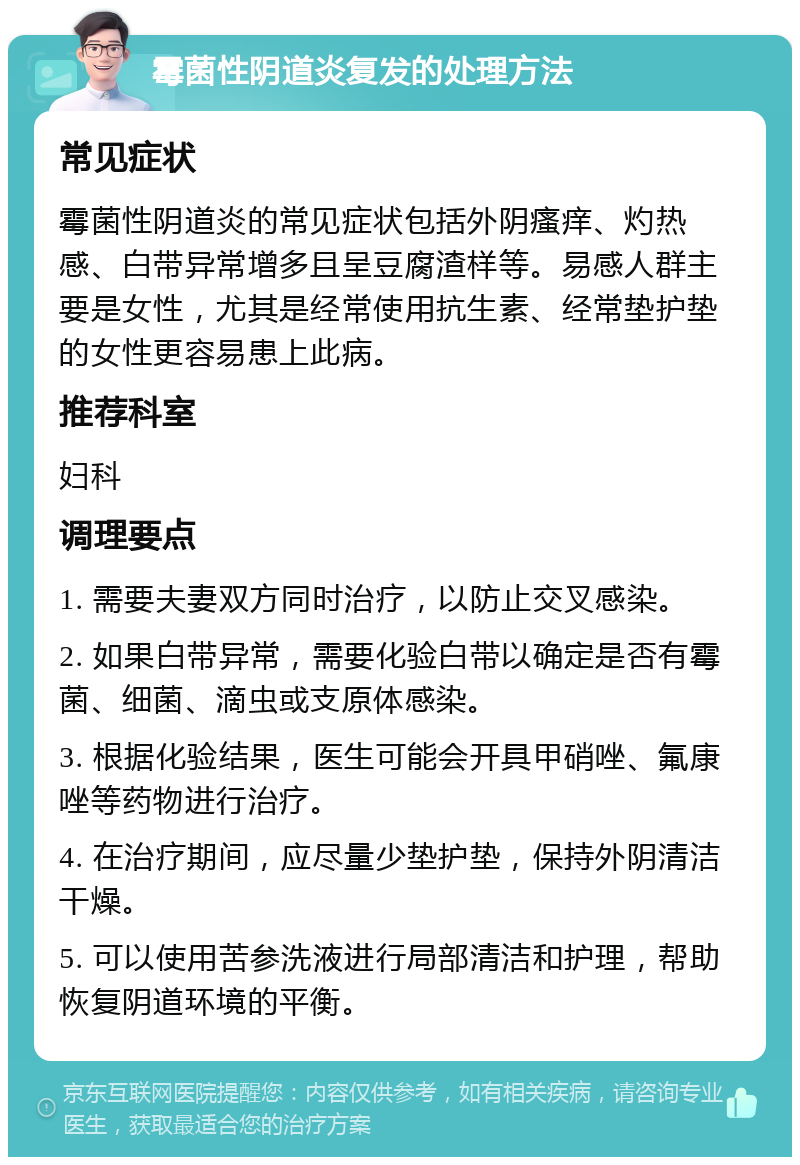 霉菌性阴道炎复发的处理方法 常见症状 霉菌性阴道炎的常见症状包括外阴瘙痒、灼热感、白带异常增多且呈豆腐渣样等。易感人群主要是女性，尤其是经常使用抗生素、经常垫护垫的女性更容易患上此病。 推荐科室 妇科 调理要点 1. 需要夫妻双方同时治疗，以防止交叉感染。 2. 如果白带异常，需要化验白带以确定是否有霉菌、细菌、滴虫或支原体感染。 3. 根据化验结果，医生可能会开具甲硝唑、氟康唑等药物进行治疗。 4. 在治疗期间，应尽量少垫护垫，保持外阴清洁干燥。 5. 可以使用苦参洗液进行局部清洁和护理，帮助恢复阴道环境的平衡。