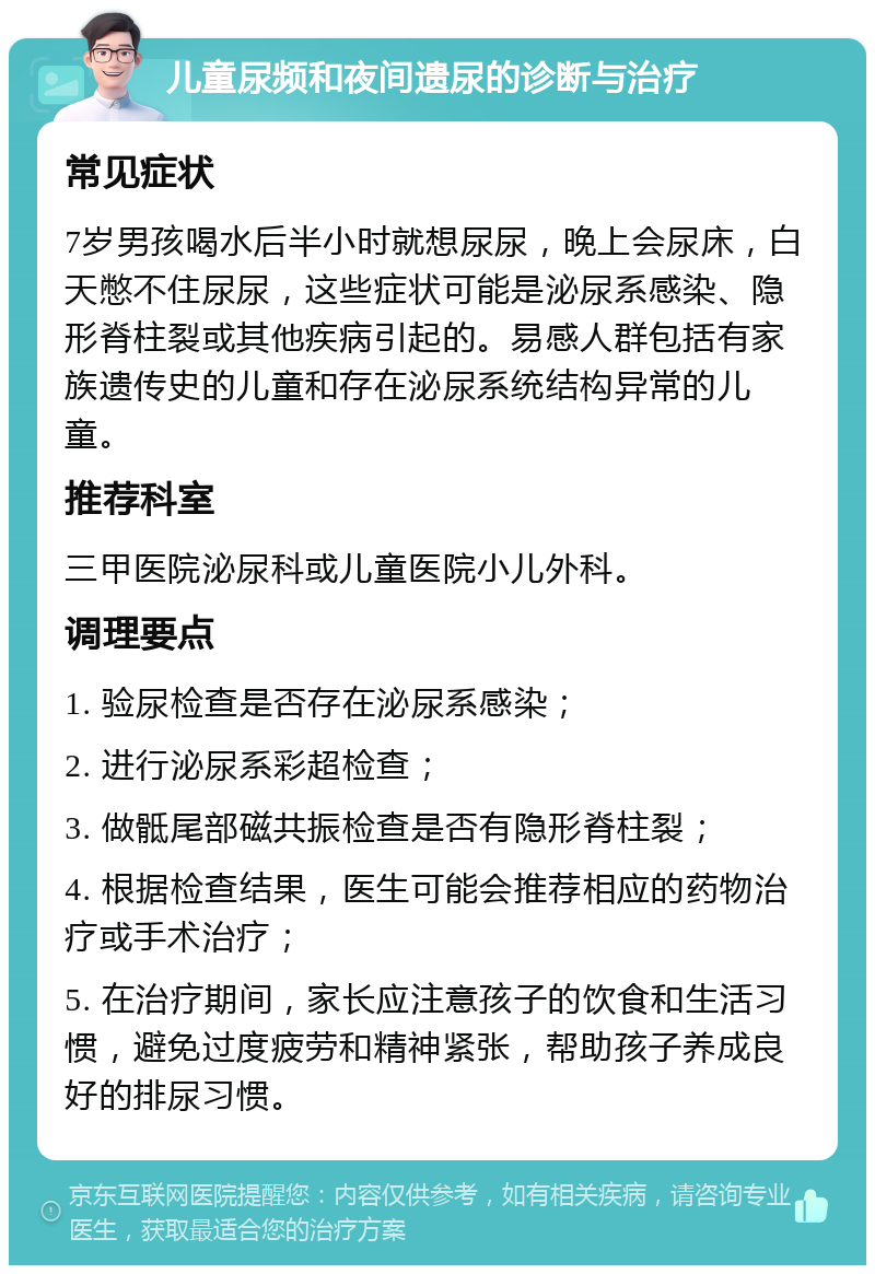 儿童尿频和夜间遗尿的诊断与治疗 常见症状 7岁男孩喝水后半小时就想尿尿，晚上会尿床，白天憋不住尿尿，这些症状可能是泌尿系感染、隐形脊柱裂或其他疾病引起的。易感人群包括有家族遗传史的儿童和存在泌尿系统结构异常的儿童。 推荐科室 三甲医院泌尿科或儿童医院小儿外科。 调理要点 1. 验尿检查是否存在泌尿系感染； 2. 进行泌尿系彩超检查； 3. 做骶尾部磁共振检查是否有隐形脊柱裂； 4. 根据检查结果，医生可能会推荐相应的药物治疗或手术治疗； 5. 在治疗期间，家长应注意孩子的饮食和生活习惯，避免过度疲劳和精神紧张，帮助孩子养成良好的排尿习惯。