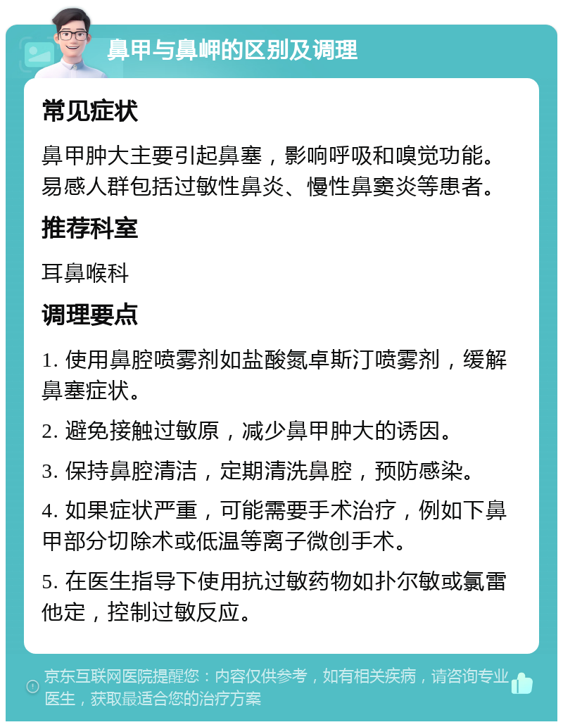 鼻甲与鼻岬的区别及调理 常见症状 鼻甲肿大主要引起鼻塞，影响呼吸和嗅觉功能。易感人群包括过敏性鼻炎、慢性鼻窦炎等患者。 推荐科室 耳鼻喉科 调理要点 1. 使用鼻腔喷雾剂如盐酸氮卓斯汀喷雾剂，缓解鼻塞症状。 2. 避免接触过敏原，减少鼻甲肿大的诱因。 3. 保持鼻腔清洁，定期清洗鼻腔，预防感染。 4. 如果症状严重，可能需要手术治疗，例如下鼻甲部分切除术或低温等离子微创手术。 5. 在医生指导下使用抗过敏药物如扑尔敏或氯雷他定，控制过敏反应。